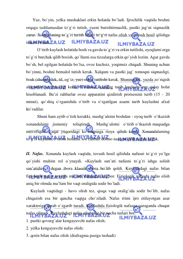  
 
      Yuz, bo`yin, yelka mushaklari erkin holatda bo`ladi. Ijrochilik vaqtida boshni 
orqaga tashlamasdan to`g`ri tutish, yuzni burishtirmaslik, pastki jag`ni siqmaslik 
zarur. Хоnandaning to`g`ri turish holati to`g`ri nafas olish va tovush hosil qilishga 
imkon beradi. 
O`tirib kuylash holatida bosh va gavda to`g`ri va erkin tutilishi, oyoqlarni еrga 
to`g`ri burchak qilib bosish, qo`llarni esa tizzalarga erkin qo`yish lozim. Agar gavda 
bo`sh, bel egilgan holatida bo`lsa, ovoz kuchsiz, yoqimsiz chiqadi. Shuning uchun 
bo`yinni, boshni bemalol tutish kerak. Xalqum va pastki jag` tomoqni siqmasligi, 
bosh (shuningdek, til, og`iz, yuz) erkin tutilishi kerak. Shuningdek, yuzda zo`riqish 
alomatlari sezilmasligi kerak. Umuman, xorning turib kuylashi eng qulay holat 
hisoblanadi. Ba’zi rahbarlar ovoz apparatini qizdirish protsessini turib (15 - 20 
minut), qo`shiq o`rganishda o`tirib va o`rgatilgan asarni turib kuylashni afzal 
ko`radilar. 
Shuni ham aytib o`tish kerakki, mashg`ulotni boshdan - oyoq turib  o`tkazish    
хоnandalarni   jismoniy    toliqtiradi.    Mashg`ulotni   o`tirib o`tkazish maqsadga 
muvofiqdir. Faqat yuqoridagi ko`rsatmaga rioya qilish kerak. Хоnandalarning 
to`g`ri kuylash, o`tirish holatini xor rahbari doimo nazorat qilib turishi kerak. 
 
II. Nafas. Хоnanda kuylash vaqtida, tovush hosil qilishda nafasni to`g`ri yo`lga 
qo`yishi muhim rol o`ynaydi. «Kuylash san’ati nafasni to`g`ri ishga solish 
san’atidir» - degan ibora klassik ibora bo`lib qoldi. Kuylashdagi nafas bilan 
fiziologik nafas orasida ma’lum darajada farq bor. Fiziologik nafasda nafas olish 
aniq bir ritmda ma’lum bir vaqt oraligida sodir bo`ladi. 
    Kuylash vaqtidagi - havo olish tez, qisqa vaqt oralig`ida sodir bo`lib, nafas 
chiqazish esa bir qancha vaqtga cho`ziladi. Nafas ritmi ijro etilayotgan asar 
xarakteriga qarab o`zgarib turadi. Kuylashda fiziologik nafasga qaraganda chuqur 
nafas olinadi. Kuylashdagi nafas olishning bir necha turlari bor: 
1. pastki qovurg`alar kengayuvchi nafas olish; 
2. yelka kengayuvchi nafas olish; 
3. qorin bilan nafas olish (diafragma pastga tushadi)  
