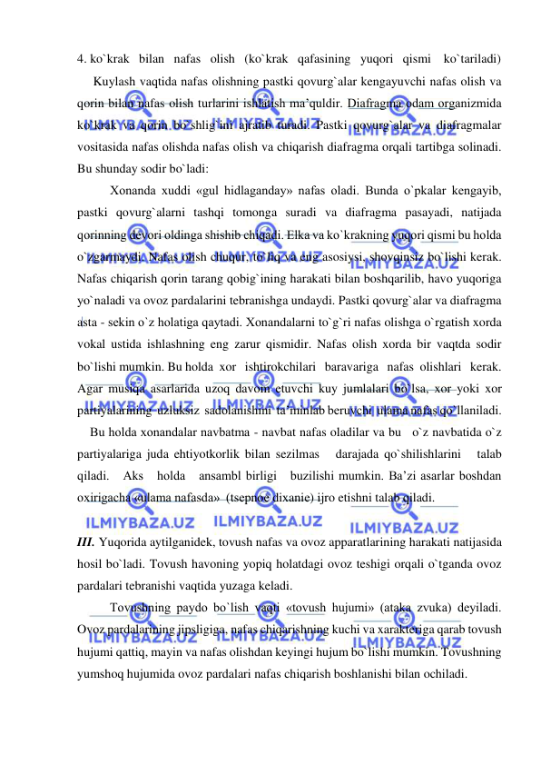  
 
4. ko`krak   bilan   nafas   olish   (ko`krak   qafasining   yuqori   qismi    ko`tariladi)  
     Kuylash vaqtida nafas olishning pastki qovurg`alar kengayuvchi nafas olish va 
qorin bilan nafas olish turlarini ishlatish ma’quldir. Diafragma odam organizmida 
ko`krak va qorin bo`shlig`ini ajratib turadi. Pastki qovurg`alar va diafragmalar 
vositasida nafas olishda nafas olish va chiqarish diafragma orqali tartibga solinadi. 
Bu shunday sodir bo`ladi: 
Хоnanda xuddi «gul hidlaganday» nafas oladi. Bunda o`pkalar kengayib, 
pastki qovurg`alarni tashqi tomonga suradi va diafragma pasayadi, natijada 
qorinning devori oldinga shishib chiqadi. Еlka va ko`krakning yuqori qismi bu holda 
o`zgarmaydi. Nafas olish chuqur, to`liq va eng asosiysi, shovqinsiz bo`lishi kerak. 
Nafas chiqarish qorin tarang qobig`ining harakati bilan boshqarilib, havo yuqoriga 
yo`naladi va ovoz pardalarini tebranishga undaydi. Pastki qovurg`alar va diafragma 
asta - sekin o`z holatiga qaytadi. Хоnandalarni to`g`ri nafas olishga o`rgatish xorda 
vokal ustida ishlashning eng zarur qismidir. Nafas olish xorda bir vaqtda sodir 
bo`lishi mumkin. Bu holda  xor   ishtirokchilari   baravariga   nafas  olishlari   kerak.  
Agar musiqa asarlarida uzoq davom etuvchi kuy jumlalari bo`lsa, xor yoki xor 
partiyalarining  uzluksiz  sadolanishini  ta’minlab beruvchi  ulama nafas qo`llaniladi. 
    Bu holda хоnandalar navbatma - navbat nafas oladilar va bu   o`z navbatida o`z  
partiyalariga juda ehtiyotkorlik bilan sezilmas   darajada qo`shilishlarini   talab   
qiladi.   Aks   holda   ansambl birligi   buzilishi mumkin. Ba’zi asarlar boshdan 
oxirigacha «ulama nafasda»  (tsеpnое diхaniе) ijro etishni talab qiladi. 
 
III. Yuqorida aytilganidek, tovush nafas va ovoz apparatlarining harakati natijasida 
hosil bo`ladi. Tovush havoning yopiq holatdagi ovoz teshigi orqali o`tganda ovoz 
pardalari tebranishi vaqtida yuzaga keladi. 
Tovushning paydo bo`lish vaqti «tovush hujumi» (ataka zvuka) deyiladi. 
Ovoz pardalarining jipsligiga, nafas chiqarishning kuchi va xarakteriga qarab tovush 
hujumi qattiq, mayin va nafas olishdan keyingi hujum bo`lishi mumkin. Tovushning 
yumshoq hujumida ovoz pardalari nafas chiqarish boshlanishi bilan ochiladi. 
