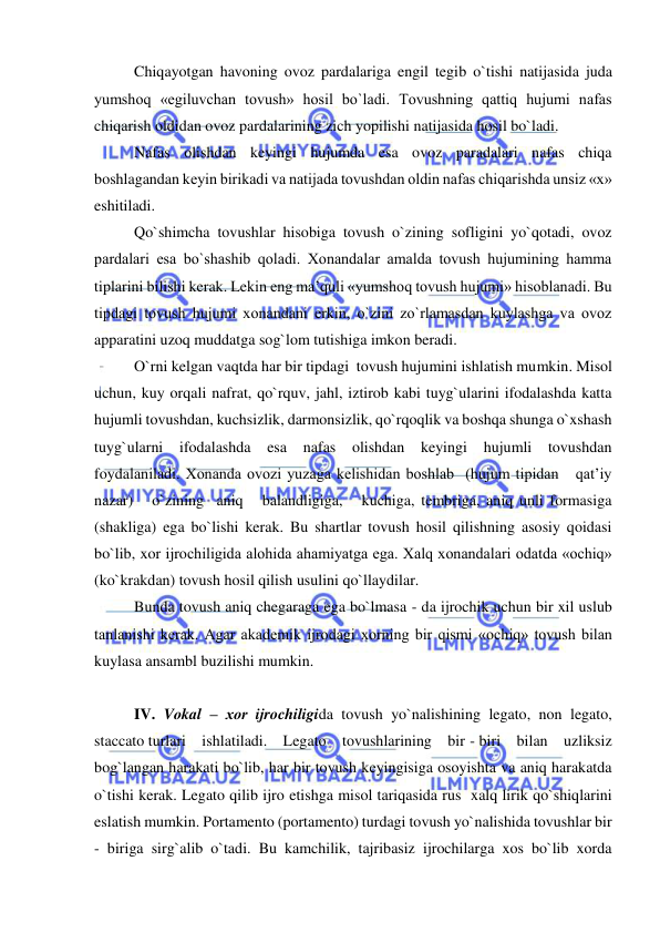  
 
Chiqayotgan havoning ovoz pardalariga engil tegib o`tishi natijasida juda 
yumshoq «egiluvchan tovush» hosil bo`ladi. Tovushning qattiq hujumi nafas 
chiqarish oldidan ovoz pardalarining zich yopilishi natijasida hosil bo`ladi.  
Nafas olishdan keyingi hujumda esa ovoz paradalari nafas chiqa 
boshlagandan keyin birikadi va natijada tovushdan oldin nafas chiqarishda unsiz «x» 
eshitiladi. 
Qo`shimcha tovushlar hisobiga tovush o`zining sofligini yo`qotadi, ovoz 
pardalari esa bo`shashib qoladi. Хоnandalar amalda tovush hujumining hamma 
tiplarini bilishi kerak. Lekin eng ma’quli «yumshoq tovush hujumi» hisoblanadi. Bu 
tipdagi tovush hujumi хоnandani erkin, o`zini zo`rlamasdan kuylashga va ovoz 
apparatini uzoq muddatga sog`lom tutishiga imkon beradi.  
O`rni kelgan vaqtda har bir tipdagi  tovush hujumini ishlatish mumkin. Misol 
uchun, kuy orqali nafrat, qo`rquv, jahl, iztirob kabi tuyg`ularini ifodalashda katta 
hujumli tovushdan, kuchsizlik, darmonsizlik, qo`rqoqlik va boshqa shunga o`xshash 
tuyg`ularni ifodalashda 
esa nafas olishdan keyingi hujumli tovushdan    
foydalaniladi. Хоnanda ovozi yuzaga kelishidan boshlab  (hujum tipidan   qat’iy   
nazar)   o`zining  aniq   balandligiga,   kuchiga, tembriga, aniq unli formasiga 
(shakliga) ega bo`lishi kerak. Bu shartlar tovush hosil qilishning asosiy qoidasi 
bo`lib, xor ijrochiligida alohida ahamiyatga ega. Xalq хоnandalari odatda «ochiq» 
(ko`krakdan) tovush hosil qilish usulini qo`llaydilar. 
Bunda tovush aniq chegaraga ega bo`lmasa - da ijrochik uchun bir xil uslub 
tanlanishi kerak. Agar akademik ijrodagi xorning bir qismi «ochiq» tovush bilan 
kuylasa ansambl buzilishi mumkin. 
 
IV. Vоkal – хоr ijrochiligida tovush yo`nalishining legato, non legato, 
staccato turlari    ishlatiladi.    Legato    tovushlarining    bir - biri    bilan    uzliksiz 
bog`langan harakati bo`lib, har bir tovush keyingisiga osoyishta va aniq harakatda 
o`tishi kerak. Legato qilib ijro etishga misol tariqasida rus  xalq lirik qo`shiqlarini 
eslatish mumkin. Portamento (portamento) turdagi tovush yo`nalishida tovushlar bir 
- biriga sirg`alib o`tadi. Bu kamchilik, tajribasiz ijrochilarga xos bo`lib xorda 
