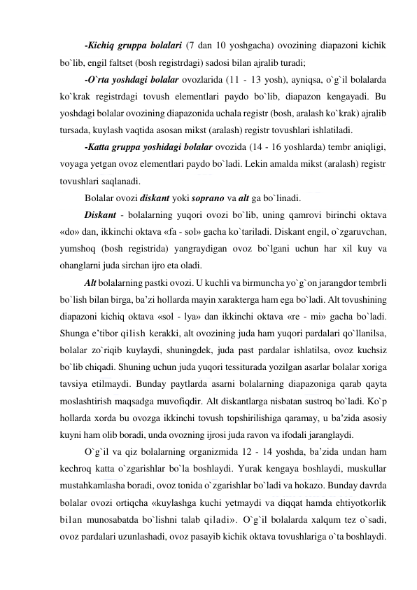  
 
-Kichiq gruppa bolalari (7 dan 10 yoshgacha) ovozining diapazoni kichik 
bo`lib, engil faltset (bosh registrdagi) sadosi bilan ajralib turadi; 
-O`rta yoshdagi bolalar ovozlarida (11 - 13 yosh), ayniqsa, o`g`il bolalarda 
ko`krak registrdagi tovush elementlari paydo bo`lib, diapazon kengayadi. Bu 
yoshdagi bolalar ovozining diapazonida uchala registr (bosh, aralash ko`krak) ajralib 
tursada, kuylash vaqtida asosan mikst (aralash) registr tovushlari ishlatiladi.  
-Katta gruppa yoshidagi bolalar ovozida (14 - 16 yoshlarda) tembr aniqligi, 
voyaga yetgan ovoz elementlari paydo bo`ladi. Lekin amalda mikst (aralash) registr 
tovushlari saqlanadi. 
Bolalar ovozi diskant yoki soprano va alt ga bo`linadi.  
Diskant - bolalarning yuqori ovozi bo`lib, uning qamrovi birinchi oktava 
«do» dan, ikkinchi oktava «fa - sol» gacha ko`tariladi. Diskant engil, o`zgaruvchan, 
yumshoq (bosh registrida) yangraydigan ovoz bo`lgani uchun har xil kuy va 
ohanglarni juda sirchan ijro eta oladi.  
Alt bolalarning pastki ovozi. U kuchli va birmuncha yo`g`on jarangdor tembrli 
bo`lish bilan birga, ba’zi hollarda mayin xarakterga ham ega bo`ladi. Alt tovushining 
diapazoni kichiq oktava «sol - lya» dan ikkinchi oktava «re - mi» gacha bo`ladi. 
Shunga e’tibor qilish kerakki, alt ovozining juda ham yuqori pardalari qo`llanilsa, 
bolalar zo`riqib kuylaydi, shuningdek, juda past pardalar ishlatilsa, ovoz kuchsiz 
bo`lib chiqadi. Shuning uchun juda yuqori tessiturada yozilgan asarlar bolalar xoriga 
tavsiya etilmaydi. Bunday paytlarda asarni bolalarning diapazoniga qarab qayta 
moslashtirish maqsadga muvofiqdir. Alt diskantlarga nisbatan sustroq bo`ladi. Ko`p 
hollarda xorda bu ovozga ikkinchi tovush topshirilishiga qaramay, u ba’zida asosiy 
kuyni ham olib boradi, unda ovozning ijrosi juda ravon va ifodali jaranglaydi. 
O`g`il va qiz bolalarning organizmida 12 - 14 yoshda, ba’zida undan ham 
kechroq katta o`zgarishlar bo`la boshlaydi. Yurak kengaya boshlaydi, muskullar 
mustahkamlasha boradi, ovoz tonida o`zgarishlar bo`ladi va hokazo. Bunday davrda 
bolalar ovozi ortiqcha «kuylashga kuchi yetmaydi va diqqat hamda ehtiyotkorlik 
bilan munosabatda bo`lishni talab qiladi». O`g`il bolalarda xalqum tez o`sadi, 
ovoz pardalari uzunlashadi, ovoz pasayib kichik oktava tovushlariga o`ta boshlaydi. 
