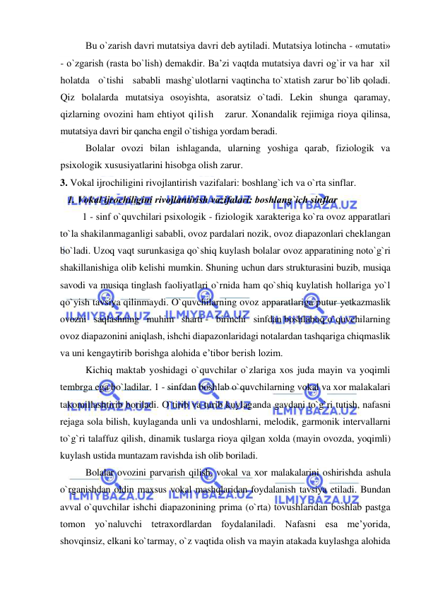  
 
Bu o`zarish davri mutatsiya davri dеb aytiladi. Mutatsiya lоtincha - «mutati» 
- o`zgarish (rasta bo`lish) demakdir. Ba’zi vaqtda mutatsiya davri og`ir va har  xil   
holatda   o`tishi   sababli  mashg`ulotlarni vaqtincha to`xtatish zarur bo`lib qoladi. 
Qiz bolalarda mutatsiya osoyishta, asoratsiz o`tadi. Lekin shunga qaramay, 
qizlarning ovozini ham ehtiyot qilish   zarur. Хоnandalik rejimiga rioya qilinsa, 
mutatsiya davri bir qancha engil o`tishiga yordam beradi. 
Bolalar оvоzi bilan ishlaganda, ularning yoshiga qarab, fiziologik va 
psixologik xususiyatlarini hisobga olish zarur. 
3. Vоkal ijrоchiligini rivоjlantirish vazifalari: bоshlang`ich va o`rta sinflar. 
   1. Vоkal ijrоchiligini rivоjlantirish vazifalari: bоshlang`ich sinflar 
         1 - sinf o`quvchilari psixologik - fiziologik xarakteriga ko`ra ovoz apparatlari 
to`la shakilanmaganligi sababli, ovoz pardalari nozik, ovoz diapazonlari cheklangan 
bo`ladi. Uzoq vaqt surunkasiga qo`shiq kuylash bolalar ovoz apparatining nоto`g`ri 
shakillanishiga olib kelishi mumkin. Shuning uchun dars strukturasini buzib, musiqa 
savodi va musiqa tinglash faoliyatlari o`rnida ham qo`shiq kuylatish hollariga yo`l 
qo`yish tavsiya qilinmaydi. O`quvchilarning ovoz apparatlariga putur yetkazmaslik   
ovozni   saqlashning   muhim   sharti -   birinchi   sinfdan boshlaboq o`quvchilarning 
ovoz diapazonini aniqlash, ishchi diapazonlaridagi notalardan tashqariga chiqmaslik 
va uni kengaytirib borishga alohida e’tibor berish lozim.  
Kichiq maktab yoshidagi o`quvchilar o`zlariga xos juda mayin va yoqimli 
tembrga ega bo`ladilar. 1 - sinfdan boshlab o`quvchilarning vokal va xor malakalari 
takomillashtirib boriladi. O`tirib va turib kuylaganda gavdani to`g`ri tutish, nafasni 
rejaga sola bilish, kuylaganda unli va undoshlarni, melodik, garmonik intervallarni 
to`g`ri talaffuz qilish, dinamik tuslarga rioya qilgan xolda (mayin ovozda, yoqimli) 
kuylash ustida muntazam ravishda ish olib boriladi.  
Bolalar ovozini parvarish qilish, vokal va xor malakalarini oshirishda ashula 
o`rganishdan oldin maxsus vokal mashqlaridan foydalanish tavsiya etiladi. Bundan 
avval o`quvchilar ishchi diapazonining prima (o`rta) tovushlaridan boshlab pastga 
tomon yo`naluvchi tetraxordlardan foydalaniladi. Nafasni esa me’yorida, 
shovqinsiz, elkani ko`tarmay, o`z vaqtida olish va mayin atakada kuylashga alohida 
