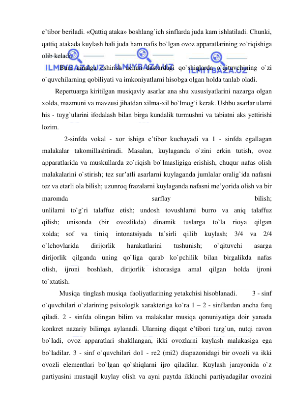  
 
e’tibor beriladi. «Qattiq ataka» boshlang`ich sinflarda juda kam ishlatiladi. Chunki, 
qattiq atakada kuylash hali juda ham nafis bo`lgan ovoz apparatlarining zo`riqishiga 
olib keladi.  
Buni amalga oshirish uchun dasturdagi qo`shiqlarda o`qituvchining o`zi 
o`quvchilarning qobiliyati va imkoniyatlarni hisobga olgan holda tanlab oladi. 
        Repertuarga kiritilgan musiqaviy asarlar ana shu xususiyatlarini nazarga olgan 
xolda, mazmuni va mavzusi jihatdan xilma-xil bo`lmog`i kerak. Ushbu asarlar ularni 
his - tuyg`ularini ifodalash bilan birga kundalik turmushni va tabiatni aks yettirishi 
lozim. 
             2-sinfda vokal - xor ishiga e’tibor kuchayadi va 1 - sinfda egallagan 
malakalar takomillashtiradi. Masalan, kuylaganda o`zini erkin tutish, ovoz 
apparatlarida va muskullarda zo`riqish bo`lmasligiga erishish, chuqur nafas olish 
malakalarini o`stirish; tez sur’atli asarlarni kuylaganda jumlalar oralig`ida nafasni 
tez va etarli ola bilish; uzunroq frazalarni kuylaganda nafasni me’yorida olish va bir 
maromda 
sarflay 
bilish; 
unlilarni to`g`ri talaffuz etish; undosh tovushlarni burro va aniq talaffuz 
qilish; 
unisonda 
(bir 
ovozlikda) 
dinamik 
tuslarga 
to`la 
rioya 
qilgan 
xolda; sof va tiniq intonatsiyada ta’sirli qilib kuylash; 3/4 va 2/4 
o`lchovlarida 
dirijorlik 
harakatlarini 
tushunish; 
o`qituvchi 
asarga 
dirijorlik qilganda uning qo`liga qarab ko`pchilik bilan birgalikda nafas 
olish, 
ijroni 
boshlash, 
dirijorlik 
ishorasiga 
amal 
qilgan 
holda 
ijroni 
to`xtatish.  
          Musiqa  tinglash musiqa  faoliyatlarining yetakchisi hisoblanadi.         3 - sinf 
o`quvchilari o`zlarining psixologik xarakteriga ko`ra 1 – 2 - sinflardan ancha farq 
qiladi. 2 - sinfda olingan bilim va malakalar musiqa qonuniyatiga doir yanada 
konkret nazariy bilimga aylanadi. Ularning diqqat e’tibori turg`un, nutqi ravon 
bo`ladi, ovoz apparatlari shakllangan, ikki ovozlarni kuylash malakasiga ega 
bo`ladilar. 3 - sinf o`quvchilari do1 - re2 (mi2) diapazonidagi bir ovozli va ikki 
ovozli elementlari bo`lgan qo`shiqlarni ijro qiladilar. Kuylash jarayonida o`z 
partiyasini mustaqil kuylay olish va ayni paytda ikkinchi partiyadagilar ovozini 
