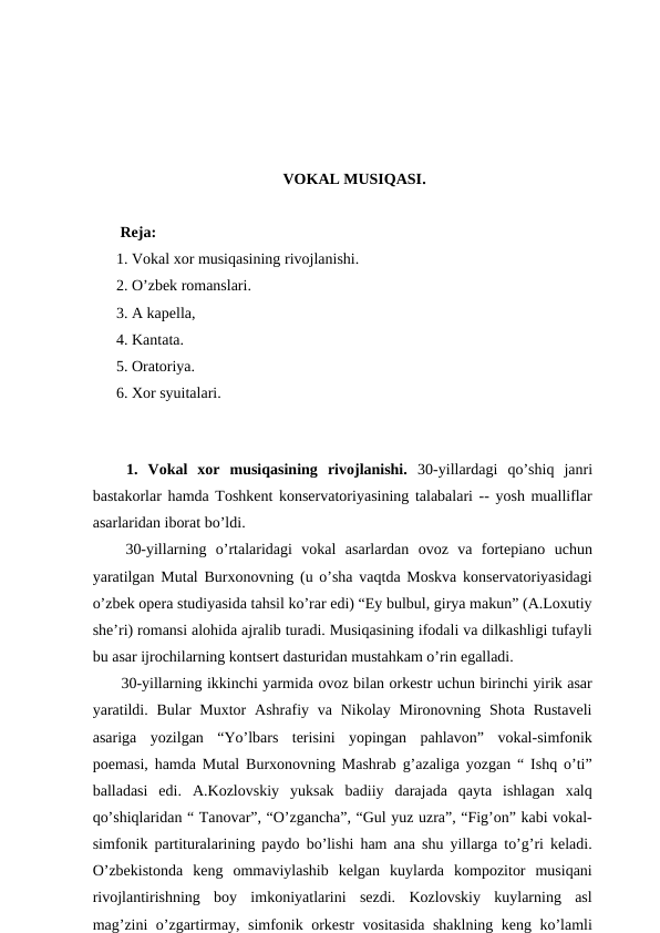 VOKAL MUSIQASI.
 Reja:
1. Vokal xor musiqasining rivojlanishi.
2. O’zbek romanslari. 
3. A kapella,
4. Kantata. 
5. Oratoriya. 
6. Xor syuitalari.
 
 1.  Vokal  xor  musiqasining  rivojlanishi. 30-yillardagi  qo’shiq  janri
bastakorlar hamda Toshkent konservatoriyasining talabalari -- yosh mualliflar
asarlaridan iborat bo’ldi.
 30-yillarning  o’rtalaridagi  vokal  asarlardan  ovoz  va  fortepiano  uchun
yaratilgan Mutal Burxonovning (u o’sha vaqtda Moskva konservatoriyasidagi
o’zbek opera studiyasida tahsil ko’rar edi) “Ey bulbul, girya makun” (A.Loxutiy
she’ri) romansi alohida ajralib turadi. Musiqasining ifodali va dilkashligi tufayli
bu asar ijrochilarning kontsert dasturidan mustahkam o’rin egalladi.
 30-yillarning ikkinchi yarmida ovoz bilan orkestr uchun birinchi yirik asar
yaratildi. Bular  Muxtor  Ashrafiy va Nikolay Mironovning Shota Rustaveli
asariga  yozilgan  “Yo’lbars  terisini  yopingan  pahlavon”  vokal-simfonik
poemasi, hamda Mutal Burxonovning Mashrab g’azaliga yozgan “ Ishq o’ti”
balladasi  edi.  A.Kozlovskiy  yuksak  badiiy  darajada  qayta  ishlagan  xalq
qo’shiqlaridan “ Tanovar”, “O’zgancha”, “Gul yuz uzra”, “Fig’on” kabi vokal-
simfonik partituralarining paydo bo’lishi ham ana shu yillarga to’g’ri keladi.
O’zbekistonda  keng  ommaviylashib  kelgan  kuylarda  kompozitor  musiqani
rivojlantirishning  boy  imkoniyatlarini  sezdi.  Kozlovskiy  kuylarning  asl
mag’zini o’zgartirmay, simfonik orkestr vositasida shaklning keng ko’lamli

