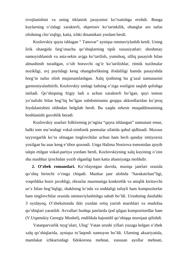 rivojlanishini  va  uning  tiklanish  jarayonini  ko’rsatishga  erishdi.  Bunga
kuylarning  o’zidagi  xarakterli,  ekpressiv  ko’tarinkilik,  ohanglar  aro  nafas
olishning cho’ziqligi, katta, ichki dinamikasi yordam berdi.
 Kozlovskiy qayta ishlagan “ Tanovar” ayniqsa ommaviylashib ketdi. Uning
lirik  ohangida  farg’onacha  qo’shiqlarning  tipik  xususiyatlari:  shoshmay
namoyishlanish va asta-sekin avjga ko’tarilish, yumshoq, silliq pasayish bilan
almashinib  turadigan,  o’sib  boruvchi  og’ir  ko’tarilishlar,  ritmik  tuzilmalar
nozikligi,  avj  paytidagi  keng  ohangdorlikning  ifodaliligi  hamda  pasayishda
horg’in nafas olish mujassamlashgan.  Xalq ijodining bu g’azal  namunasini
garmoniyalashtirib, Kozlovskiy undagi ladning o’ziga xosligini saqlab qolishga
intiladi.  Qo’shiqning  frigiy  ladi  u  uchun  xarakterli  bo’lgan,  quyi  tomon
yo’nalishi bilan bog’liq bo’lgan subdominanta gruppa akkordlaridan ko’proq
foydalanishini  oldindan  belgilab  berdi.  Bu  xaqda  orkestr  muqaddimasining
boshlanishi guvohlik beradi. 
 Kozlovskiy asarlari folklorning jo’ngina “qayta ishlangan” namunasi emas,
balki tom ma’nodagi vokal-simfonik poemalar sifatida qabul qidlinadi. Maxsus
tayyorgarlik ko’ra olmagan tinglovchilar uchun ham hech qanday imtiyozsiz
yozilgan bu asar keng e’tibor qozondi. Unga Halima Nosirova tomonidan ajoyib
talqin etilgan vokal-partiya yordam berdi, Kozlovskiyning xalq kuyining o’zini
shu mashhur ijrochidan yozib olganligi ham katta ahamiyatga molikdir. 
2.  O’zbek  romanslari.  Ko’rilayotgan  davrda,  musiqa  janrlari  orasida
qo’shiq  birinchi  o’ringa  chiqadi.  Mazkur  janr  alohida  “harakatchan”ligi,
voqeilikka hozir javobligi, obrazlar mazmuniga konkretlik va aniqlik kirituvchi
so’z bilan bog’liqligi, shaklning lo’nda va soddaligi tufayli ham kompozitorlar
ham tinglovchilar orasida ommaviylashishga sabab bo’ldi. Urushning dastlabki
3 oyidayoq, O’zbeksitonda ikki  yuzdan ortiq yurish marshlari va mudofaa
qo’shiqlari yaratildi. Avvallari boshqa janrlarda ijod qilgan kompozitordlar ham
(V.Uspenskiy Georgiy Mushel), endilikda bajonidil qo’shiqqa murojaat qilishdi.
 Vatanparvarlik tuyg’ulari, Ulug’ Vatan urushi yillari yuzaga kelgan o’zbek
xalq qo’shiqlarida, ayniqsa to’laqonli namoyon bo’ldi. Ularning aksariyatida,
mamlakat  ichkarisidagi  fidokorona  mehnat,  xususan  ayollar  mehnati,
