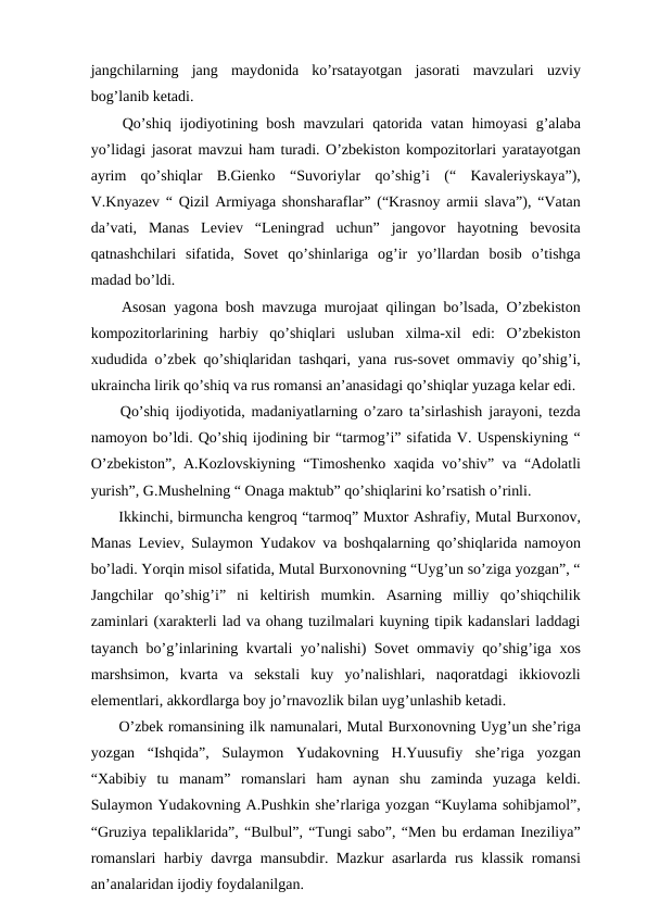 jangchilarning  jang  maydonida  ko’rsatayotgan  jasorati  mavzulari  uzviy
bog’lanib ketadi. 
 Qo’shiq  ijodiyotining bosh  mavzulari  qatorida vatan  himoyasi  g’alaba
yo’lidagi jasorat mavzui ham turadi. O’zbekiston kompozitorlari yaratayotgan
ayrim  qo’shiqlar  B.Gienko  “Suvoriylar  qo’shig’i  (“  Kavaleriyskaya”),
V.Knyazev “ Qizil Armiyaga shonsharaflar” (“Krasnoy armii slava”), “Vatan
da’vati,  Manas  Leviev  “Leningrad  uchun”  jangovor  hayotning  bevosita
qatnashchilari  sifatida,  Sovet  qo’shinlariga  og’ir  yo’llardan  bosib  o’tishga
madad bo’ldi. 
 Asosan yagona bosh mavzuga murojaat qilingan bo’lsada, O’zbekiston
kompozitorlarining  harbiy  qo’shiqlari  usluban  xilma-xil  edi:  O’zbekiston
xududida o’zbek qo’shiqlaridan tashqari, yana rus-sovet ommaviy qo’shig’i,
ukraincha lirik qo’shiq va rus romansi an’anasidagi qo’shiqlar yuzaga kelar edi. 
 Qo’shiq ijodiyotida, madaniyatlarning o’zaro ta’sirlashish jarayoni, tezda
namoyon bo’ldi. Qo’shiq ijodining bir “tarmog’i” sifatida V. Uspenskiyning “
O’zbekiston”, A.Kozlovskiyning “Timoshenko xaqida vo’shiv” va “Adolatli
yurish”, G.Mushelning “ Onaga maktub” qo’shiqlarini ko’rsatish o’rinli.
 Ikkinchi, birmuncha kengroq “tarmoq” Muxtor Ashrafiy, Mutal Burxonov,
Manas Leviev, Sulaymon Yudakov va boshqalarning qo’shiqlarida namoyon
bo’ladi. Yorqin misol sifatida, Mutal Burxonovning “Uyg’un so’ziga yozgan”, “
Jangchilar  qo’shig’i”  ni  keltirish  mumkin.  Asarning  milliy  qo’shiqchilik
zaminlari (xarakterli lad va ohang tuzilmalari kuyning tipik kadanslari laddagi
tayanch bo’g’inlarining kvartali yo’nalishi) Sovet ommaviy qo’shig’iga xos
marshsimon,  kvarta  va  sekstali  kuy  yo’nalishlari,  naqoratdagi  ikkiovozli
elementlari, akkordlarga boy jo’rnavozlik bilan uyg’unlashib ketadi.
 O’zbek romansining ilk namunalari, Mutal Burxonovning Uyg’un she’riga
yozgan  “Ishqida”,  Sulaymon  Yudakovning  H.Yuusufiy  she’riga  yozgan
“Xabibiy  tu  manam”  romanslari  ham  aynan  shu  zaminda  yuzaga  keldi.
Sulaymon Yudakovning A.Pushkin she’rlariga yozgan “Kuylama sohibjamol”,
“Gruziya tepaliklarida”, “Bulbul”, “Tungi sabo”, “Men bu erdaman Ineziliya”
romanslari  harbiy davrga mansubdir. Mazkur  asarlarda rus klassik romansi
an’analaridan ijodiy foydalanilgan. 
