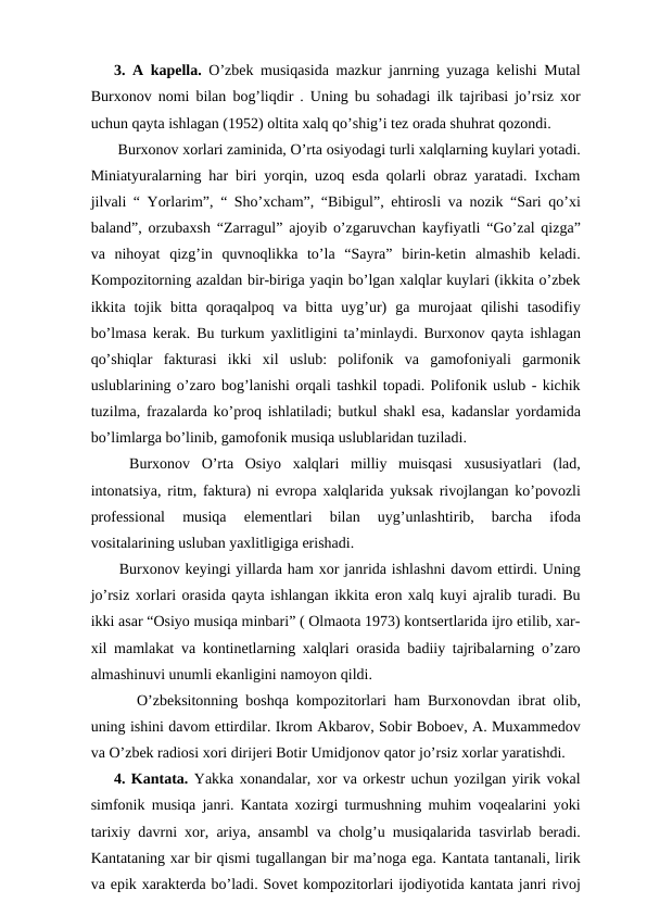 3. A kapella. O’zbek musiqasida mazkur janrning yuzaga kelishi Mutal
Burxonov nomi bilan bog’liqdir . Uning bu sohadagi ilk tajribasi jo’rsiz xor
uchun qayta ishlagan (1952) oltita xalq qo’shig’i tez orada shuhrat qozondi.
 Burxonov xorlari zaminida, O’rta osiyodagi turli xalqlarning kuylari yotadi.
Miniatyuralarning har biri yorqin, uzoq esda qolarli obraz yaratadi. Ixcham
jilvali “ Yorlarim”, “ Sho’xcham”, “Bibigul”, ehtirosli va nozik “Sari qo’xi
baland”, orzubaxsh “Zarragul” ajoyib o’zgaruvchan kayfiyatli “Go’zal qizga”
va  nihoyat  qizg’in  quvnoqlikka  to’la  “Sayra”  birin-ketin  almashib  keladi.
Kompozitorning azaldan bir-biriga yaqin bo’lgan xalqlar kuylari (ikkita o’zbek
ikkita  tojik  bitta  qoraqalpoq  va  bitta  uyg’ur)  ga  murojaat  qilishi  tasodifiy
bo’lmasa kerak. Bu turkum yaxlitligini ta’minlaydi. Burxonov qayta ishlagan
qo’shiqlar  fakturasi  ikki  xil  uslub:  polifonik  va  gamofoniyali  garmonik
uslublarining o’zaro bog’lanishi orqali tashkil topadi. Polifonik uslub - kichik
tuzilma, frazalarda ko’proq ishlatiladi; butkul shakl esa, kadanslar yordamida
bo’limlarga bo’linib, gamofonik musiqa uslublaridan tuziladi.
 Burxonov  O’rta  Osiyo  xalqlari  milliy  muisqasi  xususiyatlari  (lad,
intonatsiya, ritm, faktura) ni evropa xalqlarida yuksak rivojlangan ko’povozli
professional  musiqa  elementlari  bilan  uyg’unlashtirib,  barcha  ifoda
vositalarining usluban yaxlitligiga erishadi. 
 Burxonov keyingi yillarda ham xor janrida ishlashni davom ettirdi. Uning
jo’rsiz xorlari orasida qayta ishlangan ikkita eron xalq kuyi ajralib turadi. Bu
ikki asar “Osiyo musiqa minbari” ( Olmaota 1973) kontsertlarida ijro etilib, xar-
xil mamlakat va kontinetlarning xalqlari orasida badiiy tajribalarning o’zaro
almashinuvi unumli ekanligini namoyon qildi. 
  O’zbeksitonning boshqa kompozitorlari ham Burxonovdan ibrat olib,
uning ishini davom ettirdilar. Ikrom Akbarov, Sobir Boboev, A. Muxammedov
va O’zbek radiosi xori dirijeri Botir Umidjonov qator jo’rsiz xorlar yaratishdi.
4. Kantata. Yakka xonandalar, xor va orkestr uchun yozilgan yirik vokal
simfonik musiqa janri. Kantata xozirgi turmushning muhim voqealarini yoki
tarixiy davrni xor, ariya, ansambl va cholg’u musiqalarida tasvirlab beradi.
Kantataning xar bir qismi tugallangan bir ma’noga ega. Kantata tantanali, lirik
va epik xarakterda bo’ladi. Sovet kompozitorlari ijodiyotida kantata janri rivoj

