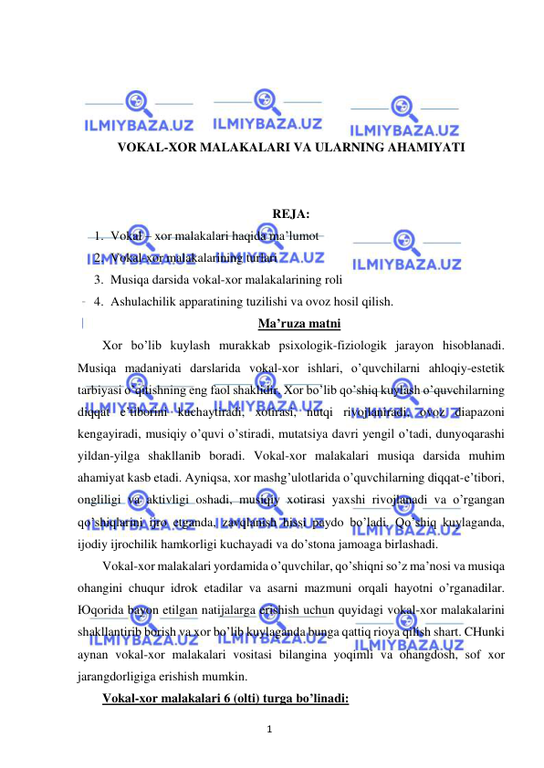 1 
 
 
 
 
 
 
VOKAL-XOR MALAKALARI VA ULARNING AHAMIYATI 
 
 
REJA: 
1. Vokal – xor malakalari haqida ma’lumot 
2. Vokal-xor malakalarining turlari 
3. Musiqa darsida vokal-xor malakalarining roli 
4. Ashulachilik apparatining tuzilishi va ovoz hosil qilish. 
Ma’ruza matni 
Xor bo’lib kuylash murakkab psixologik-fiziologik jarayon hisoblanadi. 
Musiqa madaniyati darslarida vokal-xor ishlari, o’quvchilarni ahloqiy-estetik 
tarbiyasi o’qitishning eng faol shaklidir. Xor bo’lib qo’shiq kuylash o’quvchilarning 
diqqat e’tiborini kuchaytiradi, xotirasi, nutqi rivojlaniradi, ovoz diapazoni 
kengayiradi, musiqiy o’quvi o’stiradi, mutatsiya davri yengil o’tadi, dunyoqarashi 
yildan-yilga shakllanib boradi. Vokal-xor malakalari musiqa darsida muhim 
ahamiyat kasb etadi. Ayniqsa, xor mashg’ulotlarida o’quvchilarning diqqat-e’tibori, 
ongliligi va aktivligi oshadi, musiqiy xotirasi yaxshi rivojlanadi va o’rgangan 
qo’shiqlarini ijro etganda, zavqlanish hissi paydo bo’ladi. Qo’shiq kuylaganda, 
ijodiy ijrochilik hamkorligi kuchayadi va do’stona jamoaga birlashadi. 
Vokal-xor malakalari yordamida o’quvchilar, qo’shiqni so’z ma’nosi va musiqa 
ohangini chuqur idrok etadilar va asarni mazmuni orqali hayotni o’rganadilar. 
Юqorida bayon etilgan natijalarga erishish uchun quyidagi vokal-xor malakalarini 
shakllantirib borish va xor bo’lib kuylaganda bunga qattiq rioya qilish shart. CHunki 
aynan vokal-xor malakalari vositasi bilangina yoqimli va ohangdosh, sof xor 
jarangdorligiga erishish mumkin.  
Vokal-xor malakalari 6 (olti) turga bo’linadi: 
