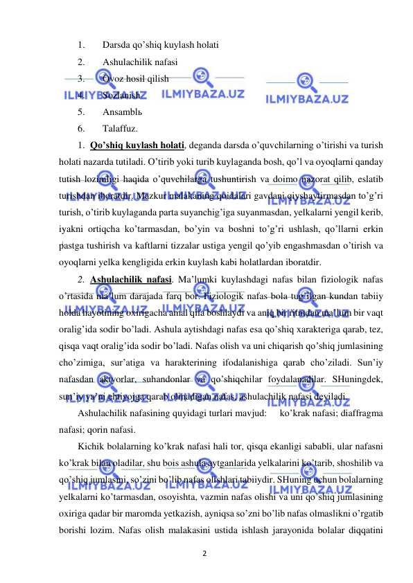 2 
 
 
1. 
Darsda qo’shiq kuylash holati 
2. 
Ashulachilik nafasi 
3. 
Ovoz hosil qilish 
4. 
Sozlanish 
5. 
Ansamblь 
6. 
Talaffuz. 
1. Qo’shiq kuylash holati, deganda darsda o’quvchilarning o’tirishi va turish 
holati nazarda tutiladi. O’tirib yoki turib kuylaganda bosh, qo’l va oyoqlarni qanday 
tutish lozimligi haqida o’quvchilarga tushuntirish va doimo nazorat qilib, eslatib 
turishdan iboratdir. Mazkur malakaning qoidalari gavdani qiyshaytirmasdan to’g’ri 
turish, o’tirib kuylaganda parta suyanchig’iga suyanmasdan, yelkalarni yengil kerib, 
iyakni ortiqcha ko’tarmasdan, bo’yin va boshni to’g’ri ushlash, qo’llarni erkin 
pastga tushirish va kaftlarni tizzalar ustiga yengil qo’yib engashmasdan o’tirish va 
oyoqlarni yelka kengligida erkin kuylash kabi holatlardan iboratdir. 
2. Ashulachilik nafasi. Ma’lumki kuylashdagi nafas bilan fiziologik nafas 
o’rtasida ma’lum darajada farq bor. Fiziologik nafas bola tug’ilgan kundan tabiiy 
holda hayotining oxirigacha amal qila boshlaydi va aniq bir ritmdan ma’lum bir vaqt 
oralig’ida sodir bo’ladi. Ashula aytishdagi nafas esa qo’shiq xarakteriga qarab, tez, 
qisqa vaqt oralig’ida sodir bo’ladi. Nafas olish va uni chiqarish qo’shiq jumlasining 
cho’zimiga, sur’atiga va harakterining ifodalanishiga qarab cho’ziladi. Sun’iy 
nafasdan aktyorlar, suhandonlar va qo’shiqchilar foydalanadilar. SHuningdek, 
sun’iy ya’ni ehtiyojga qarab olinadigan nafas, ashulachilik nafasi deyiladi.  
Ashulachilik nafasining quyidagi turlari mavjud: 
ko’krak nafasi; diaffragma 
nafasi; qorin nafasi. 
Kichik bolalarning ko’krak nafasi hali tor, qisqa ekanligi sababli, ular nafasni 
ko’krak bilan oladilar, shu bois ashula aytganlarida yelkalarini ko’tarib, shoshilib va 
qo’shiq jumlasini, so’zini bo’lib nafas olishlari tabiiydir. SHuning uchun bolalarning 
yelkalarni ko’tarmasdan, osoyishta, vazmin nafas olishi va uni qo’shiq jumlasining 
oxiriga qadar bir maromda yetkazish, ayniqsa so’zni bo’lib nafas olmaslikni o’rgatib 
borishi lozim. Nafas olish malakasini ustida ishlash jarayonida bolalar diqqatini 
