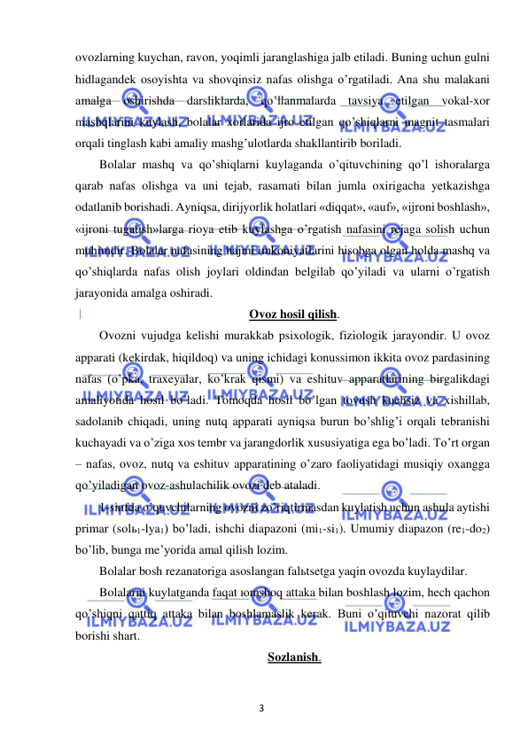 3 
 
 
ovozlarning kuychan, ravon, yoqimli jaranglashiga jalb etiladi. Buning uchun gulni 
hidlagandek osoyishta va shovqinsiz nafas olishga o’rgatiladi. Ana shu malakani 
amalga oshirishda darsliklarda, qo’llanmalarda tavsiya etilgan vokal-xor 
mashqlarini kuylash, bolalar xorlarida ijro etilgan qo’shiqlarni magnit tasmalari 
orqali tinglash kabi amaliy mashg’ulotlarda shakllantirib boriladi.  
Bolalar mashq va qo’shiqlarni kuylaganda o’qituvchining qo’l ishoralarga 
qarab nafas olishga va uni tejab, rasamati bilan jumla oxirigacha yetkazishga 
odatlanib borishadi. Ayniqsa, dirijyorlik holatlari «diqqat», «auf», «ijroni boshlash», 
«ijroni tugatish»larga rioya etib kuylashga o’rgatish nafasini rejaga solish uchun 
muhimdir. Bolalar nafasining hajmi imkoniyatlarini hisobga olgan holda mashq va 
qo’shiqlarda nafas olish joylari oldindan belgilab qo’yiladi va ularni o’rgatish 
jarayonida amalga oshiradi. 
Ovoz hosil qilish. 
Ovozni vujudga kelishi murakkab psixologik, fiziologik jarayondir. U ovoz 
apparati (kekirdak, hiqildoq) va uning ichidagi konussimon ikkita ovoz pardasining 
nafas (o’pka, traxeyalar, ko’krak qismi) va eshituv apparatlarining birgalikdagi 
amaliyotida hosil bo’ladi. Tomoqda hosil bo’lgan tovush kuchsiz va xishillab, 
sadolanib chiqadi, uning nutq apparati ayniqsa burun bo’shlig’i orqali tebranishi 
kuchayadi va o’ziga xos tembr va jarangdorlik xususiyatiga ega bo’ladi. To’rt organ 
– nafas, ovoz, nutq va eshituv apparatining o’zaro faoliyatidagi musiqiy oxangga 
qo’yiladigan ovoz-ashulachilik ovozi deb ataladi. 
1-sinfda o’quvchilarning ovozni zo’riqtirmasdan kuylatish uchun ashula aytishi 
primar (solь1-lya1) bo’ladi, ishchi diapazoni (mi1-si1). Umumiy diapazon (re1-do2) 
bo’lib, bunga me’yorida amal qilish lozim.  
Bolalar bosh rezanatoriga asoslangan falьtsetga yaqin ovozda kuylaydilar. 
Bolalarni kuylatganda faqat юmshoq attaka bilan boshlash lozim, hech qachon 
qo’shiqni qattiq attaka bilan boshlamaslik kerak. Buni o’qituvchi nazorat qilib 
borishi shart.  
Sozlanish. 
