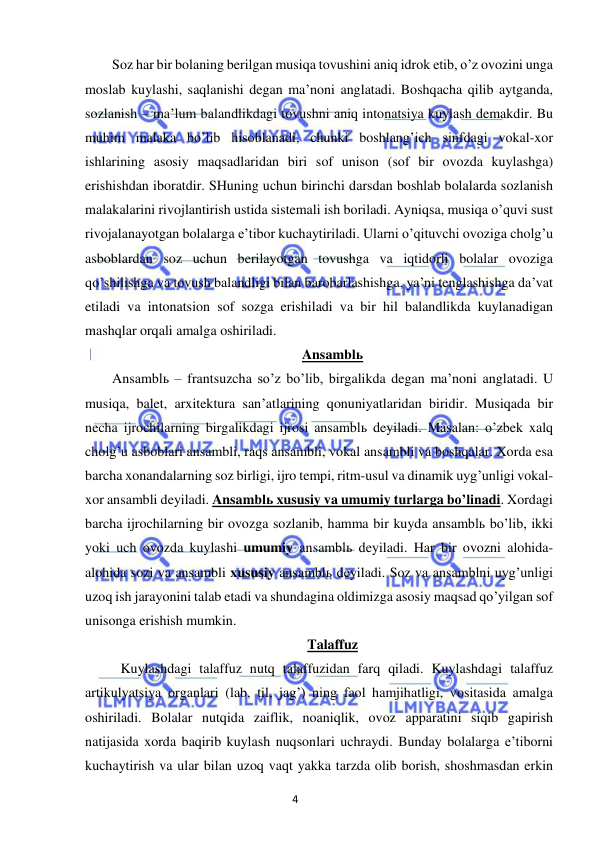 4 
 
 
Soz har bir bolaning berilgan musiqa tovushini aniq idrok etib, o’z ovozini unga 
moslab kuylashi, saqlanishi degan ma’noni anglatadi. Boshqacha qilib aytganda, 
sozlanish – ma’lum balandlikdagi tovushni aniq intonatsiya kuylash demakdir. Bu 
muhim malaka bo’lib hisoblanadi, chunki boshlang’ich sinfdagi vokal-xor 
ishlarining asosiy maqsadlaridan biri sof unison (sof bir ovozda kuylashga) 
erishishdan iboratdir. SHuning uchun birinchi darsdan boshlab bolalarda sozlanish 
malakalarini rivojlantirish ustida sistemali ish boriladi. Ayniqsa, musiqa o’quvi sust 
rivojalanayotgan bolalarga e’tibor kuchaytiriladi. Ularni o’qituvchi ovoziga cholg’u 
asboblardan soz uchun berilayotgan tovushga va iqtidorli bolalar ovoziga 
qo’shilishga va tovush balandligi bilan barobarlashishga, ya’ni tenglashishga da’vat 
etiladi va intonatsion sof sozga erishiladi va bir hil balandlikda kuylanadigan 
mashqlar orqali amalga oshiriladi. 
Ansamblь 
Ansamblь – frantsuzcha so’z bo’lib, birgalikda degan ma’noni anglatadi. U 
musiqa, balet, arxitektura san’atlarining qonuniyatlaridan biridir. Musiqada bir 
necha ijrochilarning birgalikdagi ijrosi ansamblь deyiladi. Masalan: o’zbek xalq 
cholg’u asboblari ansambli, raqs ansambli, vokal ansambli va boshqalar. Xorda esa 
barcha xonandalarning soz birligi, ijro tempi, ritm-usul va dinamik uyg’unligi vokal-
xor ansambli deyiladi. Ansamblь xususiy va umumiy turlarga bo’linadi. Xordagi 
barcha ijrochilarning bir ovozga sozlanib, hamma bir kuyda ansamblь bo’lib, ikki 
yoki uch ovozda kuylashi umumiy ansamblь deyiladi. Har bir ovozni alohida-
alohida sozi va ansambli xususiy ansamblь deyiladi. Soz va ansamblni uyg’unligi 
uzoq ish jarayonini talab etadi va shundagina oldimizga asosiy maqsad qo’yilgan sof 
unisonga erishish mumkin.  
Talaffuz 
 
Kuylashdagi talaffuz nutq talaffuzidan farq qiladi. Kuylashdagi talaffuz 
artikulyatsiya organlari (lab, til, jag’) ning faol hamjihatligi, vositasida amalga 
oshiriladi. Bolalar nutqida zaiflik, noaniqlik, ovoz apparatini siqib gapirish 
natijasida xorda baqirib kuylash nuqsonlari uchraydi. Bunday bolalarga e’tiborni 
kuchaytirish va ular bilan uzoq vaqt yakka tarzda olib borish, shoshmasdan erkin 
