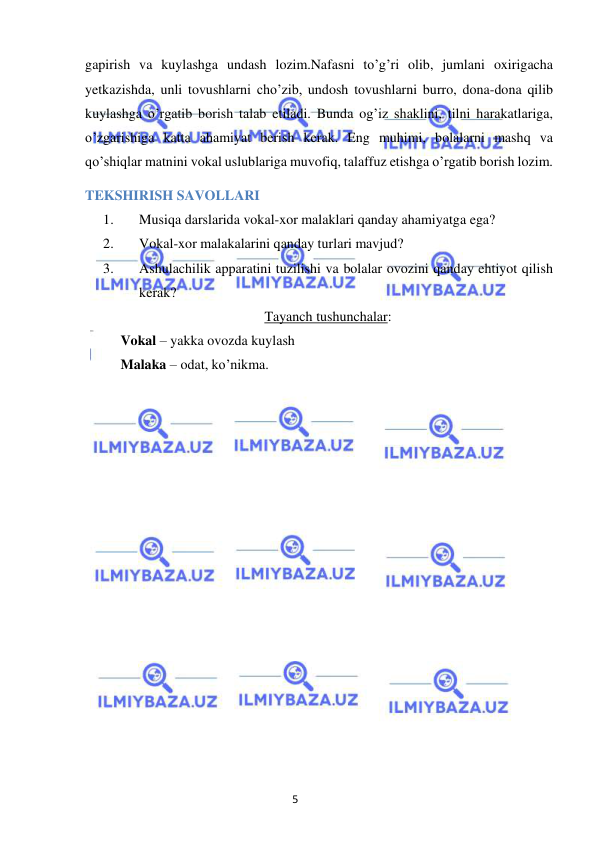 5 
 
 
gapirish va kuylashga undash lozim.Nafasni to’g’ri olib, jumlani oxirigacha 
yetkazishda, unli tovushlarni cho’zib, undosh tovushlarni burro, dona-dona qilib 
kuylashga o’rgatib borish talab etiladi. Bunda og’iz shaklini, tilni harakatlariga, 
o’zgarishiga katta ahamiyat berish kerak. Eng muhimi, bolalarni mashq va 
qo’shiqlar matnini vokal uslublariga muvofiq, talaffuz etishga o’rgatib borish lozim. 
TEKSHIRISH SAVOLLARI 
1. 
Musiqa darslarida vokal-xor malaklari qanday ahamiyatga ega? 
2. 
Vokal-xor malakalarini qanday turlari mavjud? 
3. 
Ashulachilik apparatini tuzilishi va bolalar ovozini qanday ehtiyot qilish 
kerak? 
Tayanch tushunchalar: 
 
Vokal – yakka ovozda kuylash 
 
Malaka – odat, ko’nikma. 
 
 
 
 
 
 
