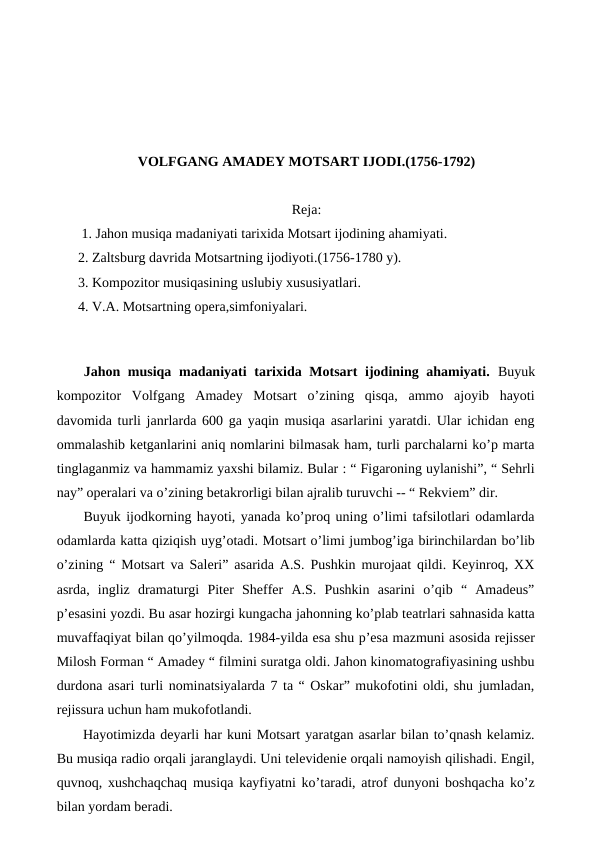 VOLFGANG AMADEY MOTSART IJODI.(1756-1792)
Reja:
 1. Jahon musiqa madaniyati tarixida Motsart ijodining ahamiyati.
2. Zaltsburg davrida Motsartning ijodiyoti.(1756-1780 y).
3. Kompozitor musiqasining uslubiy xususiyatlari.
4. V.A. Motsartning opera,simfoniyalari. 
 
 
Jahon musiqa madaniyati tarixida Motsart  ijodining ahamiyati.  Buyuk
kompozitor  Volfgang  Amadey  Motsart  o’zining  qisqa,  ammo  ajoyib  hayoti
davomida turli janrlarda 600 ga yaqin musiqa asarlarini yaratdi. Ular ichidan eng
ommalashib ketganlarini aniq nomlarini bilmasak ham, turli parchalarni ko’p marta
tinglaganmiz va hammamiz yaxshi bilamiz. Bular : “ Figaroning uylanishi”, “ Sehrli
nay” operalari va o’zining betakrorligi bilan ajralib turuvchi -- “ Rekviem” dir. 
 Buyuk ijodkorning hayoti, yanada ko’proq uning o’limi tafsilotlari odamlarda
odamlarda katta qiziqish uyg’otadi. Motsart o’limi jumbog’iga birinchilardan bo’lib
o’zining “ Motsart va Saleri” asarida A.S. Pushkin murojaat qildi. Keyinroq, XX
asrda,  ingliz  dramaturgi  Piter  Sheffer  A.S.  Pushkin  asarini  o’qib  “  Amadeus”
p’esasini yozdi. Bu asar hozirgi kungacha jahonning ko’plab teatrlari sahnasida katta
muvaffaqiyat bilan qo’yilmoqda. 1984-yilda esa shu p’esa mazmuni asosida rejisser
Milosh Forman “ Amadey “ filmini suratga oldi. Jahon kinomatografiyasining ushbu
durdona asari turli nominatsiyalarda 7 ta “ Oskar” mukofotini oldi, shu jumladan,
rejissura uchun ham mukofotlandi. 
 Hayotimizda deyarli har kuni Motsart yaratgan asarlar bilan to’qnash kelamiz.
Bu musiqa radio orqali jaranglaydi. Uni televidenie orqali namoyish qilishadi. Engil,
quvnoq, xushchaqchaq musiqa kayfiyatni ko’taradi, atrof dunyoni boshqacha ko’z
bilan yordam beradi. 
