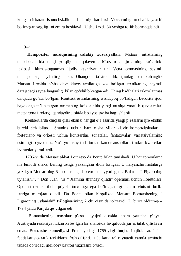 kunga  nisbatan  ishonchsizlik  --  bularnig  barchasi  Motsartning  unchalik  yaxshi
bo’lmagan sog’lig’ini emira boshlaydi. U shu kezda 30 yoshga to’lib bormoqda edi. 
 
 
3--:
 Kompozitor  musiqasining  uslubiy  xususiyatlari. Motsart  artistlarning
musobaqalarida  tengi  yo’qligicha  qolaverdi.  Motsartona  ijrolarning  ko’tarinki
jozibasi,  bitmas-tuganmas  ijodiy  kashfiyotlar  uni  Vena  ommasining  sevimli
musiqachisiga  aylantirgan  edi.  Ohangdor  ta’sirchanlik,  ijrodagi  xushxohanglik
Motsart  ijrosida  o’sha  davr  klavesinchilariga  xos  bo’lgan  texnikaning  hayratli
darajadagi sayqallanganligi bilan qo’shilib ketgan edi. Uning badihalari takrorlanmas
darajada go’zal bo’lgan. Kontsert estradasining o’zidayoq bo’ladigan bevosita ijod,
hayajonga to’lib turgan ommaning ko’z oldida yangi musiqa yaratish quvonchlari
motsartona ijrolarga qandaydir alohida beqiyos joziba bag’ishlardi. 
 Kontsertlarda chiqish qilar ekan u har gal o’z asarida yangi p’esalarni ijro etishni
burchi  deb  bilardi.  Shuning  uchun  ham  o’sha  yillar  klavir  kompozitsiyalari  :
fortepiano va orkestr  uchun kontsertlar, sonatalar, fantaziyalar, variatsiyalarning
ustunligi bejiz emas. Yo’l-yo’lakay turli-tuman kamer ansabllari, triolar, kvartetlar,
kvintetlar yaratilardi.
1786-yilda Motsart abbat Lorentso da Ponte bilan tanishadi. U har tomonlama
ma’lumotli shaxs, buning ustiga yaxshigina shoir bo’lgan. U italyancha matnlarga
yozilgan Motsartning 3 ta operasiga librettolar tayyorlagan . Bular -- “ Figaroning
uylanishi”, “ Don Juan” va “ Xamma shunday qiladi” operalari uchun librettolari.
Operani nemis tilida qo’yish imkoniga ega bo’lmaganligi uchun Motsart  buffa
janriga  murojaat  qiladi.  Da  Ponte  bilan  birgalikda  Motsart  Bomarshening  “
Figaroning uylanishi”  trilogiyasining 2 chi qismida to’xtaydi. U biroz oldinroq---
1784-yilda Parijda qo’yilgan edi. 
 Bomarshening  mashhur  p’esasi  syujeti  asosida  opera  yaratish  g’oyasi
Avstriyada reaktsiya hukmron bo’lgan bir sharoitda favqulodda jur’at talab qilishi sir
emas.  Bomarshe  komediyasi  Frantsiyadagi  1789-yilgi  burjua  inqilobi  arafasida
feodal-aristokratik tarkiblarni fosh qilishda juda katta rol o’ynaydi xamda uchinchi
tabaqa qo’lidagi inqilobiy bayroq vazifasini o’tadi.
