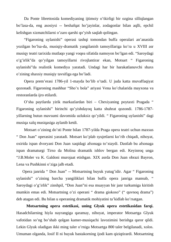 Da Ponte librettosida komediyaning ijtimoiy o’tkirligi bir ozgina silliqlangan
bo’lasa-da,  eng  asosiysi  --  beshafqat  ho’jayinlar,  zodagonlar  bilan  aqlli,  epchil
kelishgan xizmatchilarni o’zaro qarshi qo’yish saqlab qolingan. 
“Figaroning  uylanishi”  operasi  tashqi  tomondan  buffa  operalari  an’anasida
yozilgan bo’lsa-da, musiqiy-dramatik yangilanish tamoyillariga ko’ra u XVIII asr
musiqy teatri tarixida mutlaqo yangi voqea sifatida namoyon bo’lgan edi. “Saroydagi
o’g’irlik”da  qo’yilgan  tamoyillarni  rivojlantirar  ekan,  Motsart  “  Figaroning
uylanishi”da  realistik  komediya  yaratadi.  Undagi  har  bir  harakatlanuvchi  shaxs
o’zining shaxsiy musiqiy tavsifiga ega bo’ladi. 
Opera prem’erasi 1786-yil 1-mayda bo’lib o’tadi. U juda katta muvaffaqiyat
qozonadi. Figaroning mashhur “Sho’x bola” ariyasi Vena ko’chalarida mayxona va
restoranlarda ijro etilardi. 
O’sha paytlarda yirik markazlardan biri – Chexiyaning poytaxti Pragada “
Figaroning  uylanishi”  birinchi  qo’yishdayoq  katta  shuhrat  qozondi.  1786-1787-
yillarning butun mavsumi davomida uzluksiz qo’yildi. “ Figaroning uylanishi” dagi
musiqa xalq musiqasiga aylanib ketdi. 
Motsart o’zining do’sti Ponte bilan 1787-yilda Praga opera teatri uchun maxsus
“ Don Juan” operasini yaratadi. Motsart ko’plab syujetlarni ko’rib chiqadi, nihoyat,
oxirida ispan dvoryani Don Juan xaqidagi afsonaga to’xtaydi. Dastlab bu afsonaga
ispan  dramaturgi  Tirso  da  Molina  dramatik  ishlov  bergan  edi.  Keyinroq  unga
“J.B.Moler va K. Galdoni murojaat etishgan. XIX asrda Don Juan obrazi Bayron,
Lena va Pushkinni o’ziga jalb etadi. 
Opera janrida “ Don Juan” -- Motsartning buyuk yutug’idir. Agar “ Figaroning
uylanishi”  o’zining  barcha  yangiliklari  bilan  buffa  opera  janriga  mansub,  “
Saroydagi o’g’irlik” zinshpil, “Don Juan”ni esa muayyan bir janr turkumiga kiritish
mumkin emas edi. Motsartning o’zi operani “ drama giokoso” (“ quvnoq drama”)
deb atagan edi. Bu bilan u operaning dramatik mohiyatini ta’kidlab ko’rsatgan. 
 Motsartning  opera  estetikasi,  uning  Glyuk  opera  estetikasidan  farqi.
Hasadchilarning hiyla nayrangiga qaramay, nihoyat, imperator Motsartga Glyuk
vafotidan so’ng bo’shab qolgan kamer-musiqachi lavozimini berishga qaror qildi.
Lekin Glyuk oladigan ikki ming taler o’rniga Motsartga 800 taler belgilanadi, xolos.
Umuman olganda, Iosif II ni buyuk bastakorning ijodi kam qiziqtirardi. Motsartning
