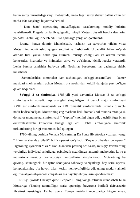 butun saroy xizmatidagi vaqti mobaynida, unga faqat saroy shahar ballari chun bir
necha 10ta raqslarga buyurtma beriladi. 
“  Don  Juan”  operasining  muvaffaqiyati  bastakorning  moddiy  holatini
yaxshilamadi. Pragada ushlanib qolganligi tufayli Motsart deyarli barcha darslarini
yo’qotdi. Xotini og’ir betob edi. Eski qarzlarga yangilari qo’shilardi.
Ertangi  kunga  doimiy  ishonchsizlik,  tashvish  va  xavotirlar  yildan  yilga
Motsartning noziklashib qolgan sog’lini zaiflashtirardi. U jadallik bilan ko’plab
asarlar:  turli  yakka  holda  ijro  etiluvchi  musiqa  cholg’ulari  va  orkestr  uchun
kontsertlar, kvartetlar va kvintetlar, ariya va qo’shiqlar, kichik raqslar yaratardi.
Lekin  barcha  urinishlar  befoyda  edi.  Noshirlar  bastakorni  har  qadamda  aldab,
tunashardi.
 Zamondoshlari tomonidan kam tushunilgan, so’nggi ansambllari --- kamer
musiqasi shoh asarlari uchun Motsart o’z noshiridan kulgili darajada past bo’lgan
qalam haqi oladi. 
So’nggi  3  ta  simfoniya.  1788-yili  yozi  davomida  Motsart  3  ta  so’nggi
simfoniyalarini  yozadi:  raqs ohanglari  singdirilgan mi  bemol  major simfoniyasi
XVIII asr simfonik musiqasida va XIX romantik simfonizmida ustunlik qiluvchi
nodir hodisa bo’lgan. Motsartning eng mashhur lirik-dramatik sol minor simfoniyasi,
do major monumental simfoniyasi (“ Yupiter”) nomini olgan edi, u uchlik fuga bilan
omuxtalashuvchi  ko’tarinki  finalga  ega  edi.  Uchta  simfoniyada  simfonik
turkumlarning birligi muammosi hal qilingan . 
1790-yilning boshida Venada Motsartning Da Ponte librettosiga yozilgan yangi
“ Hamma shunday qiladi” buffa operasi qo’yiladi. G’oyaviy jihatdan bu opera “
Figaroning uylanishi “ va “ Don Juan”dan pastroq bo’lsa-da, musiqiy tavsiflarning
yorqinligi, individual aniqligiga, psixologik nozikligiga, ansambl mahoratiga ko’ra u
motsartona  musiqiy  dramaturgiya  tamoyillarini  rivojlantiradi.  Motsartning  bu
quvnoq, shuningdek, bir qator shodiyona sahnaviy vaziyatlarga boy seria operasi
kompozitorning o’z hayoti bilan keskin nomuvofiqlikda edi: uning moddiy ahvoli
og’ir va ahyon-ahyondagi chiqishlari esa hayotiy ehtiyojlarini qondirolmasdi. 
1791-yil yozida Chexiya qiroli Leopold II ning taxtga o’tirishi munosabati bilan
Motsartga  «Titning  raxmdilligi»  seria  operasiga  buyurtma  beriladi  (Metastazio
librettosi  asosidagi).  Ushbu  opera  Evropa  teatrlari  repertuariga  kirgan  emas,

