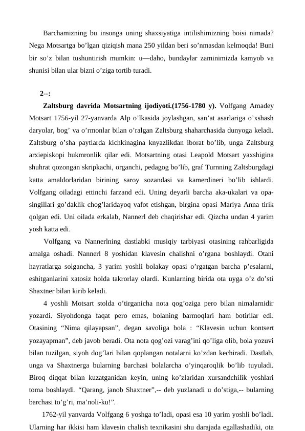  Barchamizning bu insonga uning shaxsiyatiga intilishimizning boisi nimada?
Nega Motsartga bo’lgan qiziqish mana 250 yildan beri so’nmasdan kelmoqda! Buni
bir so’z bilan tushuntirish mumkin: u—daho, bundaylar zaminimizda kamyob va
shunisi bilan ular bizni o’ziga tortib turadi.
 
2--:
 Zaltsburg davrida Motsartning ijodiyoti.(1756-1780 y). Volfgang Amadey
Motsart 1756-yil 27-yanvarda Alp o’lkasida joylashgan, san’at asarlariga o’xshash
daryolar, bog’ va o’rmonlar bilan o’ralgan Zaltsburg shaharchasida dunyoga keladi.
Zaltsburg o’sha paytlarda kichkinagina knyazlikdan iborat bo’lib, unga Zaltsburg
arxiepiskopi hukmronlik qilar edi. Motsartning otasi Leapold Motsart yaxshigina
shuhrat qozongan skripkachi, organchi, pedagog bo’lib, graf Turnning Zaltsburgdagi
katta  amaldorlaridan  birining  saroy  sozandasi  va  kamerdineri  bo’lib  ishlardi.
Volfgang oiladagi ettinchi farzand edi. Uning deyarli barcha aka-ukalari va opa-
singillari go’daklik chog’laridayoq vafot etishgan, birgina opasi Mariya Anna tirik
qolgan edi. Uni oilada erkalab, Nannerl deb chaqirishar edi. Qizcha undan 4 yarim
yosh katta edi. 
 Volfgang va Nannerlning dastlabki musiqiy tarbiyasi otasining rahbarligida
amalga oshadi. Nannerl 8 yoshidan klavesin chalishni o’rgana boshlaydi. Otani
hayratlarga solgancha, 3 yarim yoshli bolakay opasi o’rgatgan barcha p’esalarni,
eshitganlarini xatosiz holda takrorlay olardi. Kunlarning birida ota uyga o’z do’sti
Shaxtner bilan kirib keladi.
 4 yoshli Motsart stolda o’tirganicha nota qog’oziga pero bilan nimalarnidir
yozardi.  Siyohdonga  faqat  pero  emas,  bolaning  barmoqlari  ham  botirilar  edi.
Otasining  “Nima  qilayapsan”, degan  savoliga  bola  :  “Klavesin  uchun  kontsert
yozayapman”, deb javob beradi. Ota nota qog’ozi varag’ini qo’liga olib, bola yozuvi
bilan tuzilgan, siyoh dog’lari bilan qoplangan notalarni ko’zdan kechiradi. Dastlab,
unga va Shaxtnerga bularning barchasi bolalarcha o’yinqaroqlik bo’lib tuyuladi.
Biroq diqqat bilan kuzatganidan keyin, uning ko’zlaridan xursandchilik yoshlari
toma boshlaydi. “Qarang, janob Shaxtner”,-- deb yuzlanadi u do’stiga,-- bularning
barchasi to’g’ri, ma’noli-ku!”.
 1762-yil yanvarda Volfgang 6 yoshga to’ladi, opasi esa 10 yarim yoshli bo’ladi.
Ularning har ikkisi ham klavesin chalish texnikasini shu darajada egallashadiki, ota
