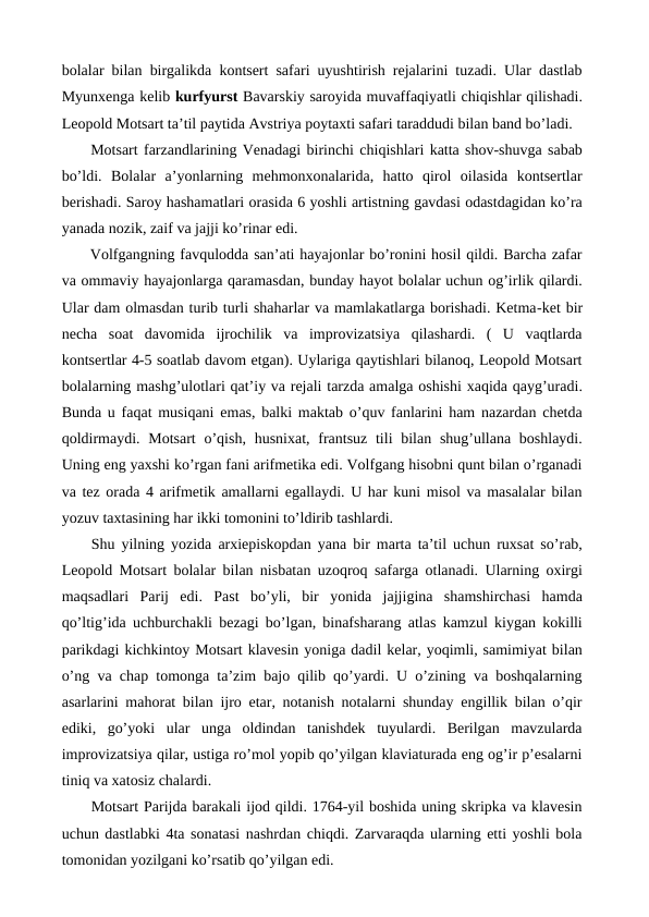 bolalar bilan birgalikda kontsert safari uyushtirish rejalarini tuzadi. Ular dastlab
Myunxenga kelib kurfyurst Bavarskiy saroyida muvaffaqiyatli chiqishlar qilishadi.
Leopold Motsart ta’til paytida Avstriya poytaxti safari taraddudi bilan band bo’ladi.
 Motsart farzandlarining Venadagi birinchi chiqishlari katta shov-shuvga sabab
bo’ldi.  Bolalar  a’yonlarning  mehmonxonalarida,  hatto  qirol  oilasida  kontsertlar
berishadi. Saroy hashamatlari orasida 6 yoshli artistning gavdasi odastdagidan ko’ra
yanada nozik, zaif va jajji ko’rinar edi.
 Volfgangning favqulodda san’ati hayajonlar bo’ronini hosil qildi. Barcha zafar
va ommaviy hayajonlarga qaramasdan, bunday hayot bolalar uchun og’irlik qilardi.
Ular dam olmasdan turib turli shaharlar va mamlakatlarga borishadi. Ketma-ket bir
necha  soat  davomida  ijrochilik  va  improvizatsiya  qilashardi.  (  U  vaqtlarda
kontsertlar 4-5 soatlab davom etgan). Uylariga qaytishlari bilanoq, Leopold Motsart
bolalarning mashg’ulotlari qat’iy va rejali tarzda amalga oshishi xaqida qayg’uradi.
Bunda u faqat musiqani emas, balki maktab o’quv fanlarini ham nazardan chetda
qoldirmaydi. Motsart  o’qish,  husnixat, frantsuz tili  bilan shug’ullana boshlaydi.
Uning eng yaxshi ko’rgan fani arifmetika edi. Volfgang hisobni qunt bilan o’rganadi
va tez orada 4 arifmetik amallarni egallaydi. U har kuni misol va masalalar bilan
yozuv taxtasining har ikki tomonini to’ldirib tashlardi. 
 Shu yilning yozida arxiepiskopdan yana bir marta ta’til uchun ruxsat so’rab,
Leopold Motsart bolalar bilan nisbatan uzoqroq safarga otlanadi. Ularning oxirgi
maqsadlari  Parij  edi.  Past  bo’yli,  bir  yonida  jajjigina  shamshirchasi  hamda
qo’ltig’ida uchburchakli bezagi bo’lgan, binafsharang atlas kamzul kiygan kokilli
parikdagi kichkintoy Motsart klavesin yoniga dadil kelar, yoqimli, samimiyat bilan
o’ng va chap tomonga ta’zim bajo qilib qo’yardi. U o’zining va boshqalarning
asarlarini mahorat bilan ijro etar, notanish notalarni shunday engillik bilan o’qir
ediki,  go’yoki  ular  unga  oldindan  tanishdek  tuyulardi.  Berilgan  mavzularda
improvizatsiya qilar, ustiga ro’mol yopib qo’yilgan klaviaturada eng og’ir p’esalarni
tiniq va xatosiz chalardi.
 Motsart Parijda barakali ijod qildi. 1764-yil boshida uning skripka va klavesin
uchun dastlabki 4ta sonatasi nashrdan chiqdi. Zarvaraqda ularning etti yoshli bola
tomonidan yozilgani ko’rsatib qo’yilgan edi.
