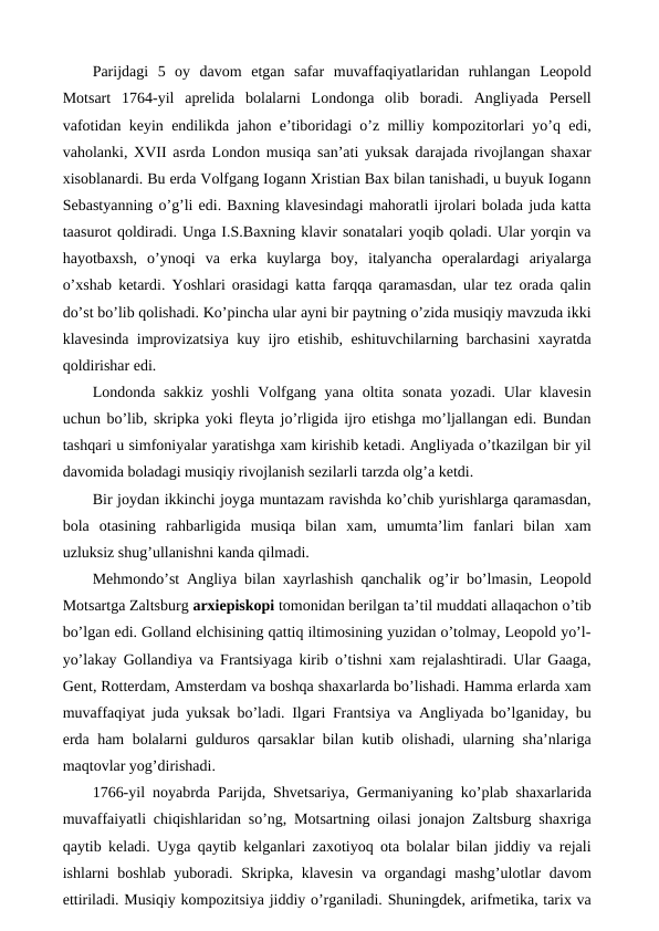  Parijdagi  5  oy  davom  etgan  safar  muvaffaqiyatlaridan  ruhlangan  Leopold
Motsart  1764-yil  aprelida  bolalarni  Londonga  olib  boradi.  Angliyada  Persell
vafotidan keyin endilikda jahon e’tiboridagi o’z milliy kompozitorlari yo’q edi,
vaholanki, XVII asrda London musiqa san’ati yuksak darajada rivojlangan shaxar
xisoblanardi. Bu erda Volfgang Iogann Xristian Bax bilan tanishadi, u buyuk Iogann
Sebastyanning o’g’li edi. Baxning klavesindagi mahoratli ijrolari bolada juda katta
taasurot qoldiradi. Unga I.S.Baxning klavir sonatalari yoqib qoladi. Ular yorqin va
hayotbaxsh,  o’ynoqi  va  erka  kuylarga  boy,  italyancha  operalardagi  ariyalarga
o’xshab ketardi. Yoshlari orasidagi katta farqqa qaramasdan, ular tez orada qalin
do’st bo’lib qolishadi. Ko’pincha ular ayni bir paytning o’zida musiqiy mavzuda ikki
klavesinda improvizatsiya kuy ijro etishib, eshituvchilarning barchasini xayratda
qoldirishar edi. 
Londonda sakkiz  yoshli  Volfgang yana oltita sonata  yozadi. Ular  klavesin
uchun bo’lib, skripka yoki fleyta jo’rligida ijro etishga mo’ljallangan edi. Bundan
tashqari u simfoniyalar yaratishga xam kirishib ketadi. Angliyada o’tkazilgan bir yil
davomida boladagi musiqiy rivojlanish sezilarli tarzda olg’a ketdi. 
Bir joydan ikkinchi joyga muntazam ravishda ko’chib yurishlarga qaramasdan,
bola  otasining  rahbarligida  musiqa  bilan  xam,  umumta’lim  fanlari  bilan  xam
uzluksiz shug’ullanishni kanda qilmadi. 
Mehmondo’st Angliya bilan xayrlashish qanchalik og’ir bo’lmasin, Leopold
Motsartga Zaltsburg arxiepiskopi tomonidan berilgan ta’til muddati allaqachon o’tib
bo’lgan edi. Golland elchisining qattiq iltimosining yuzidan o’tolmay, Leopold yo’l-
yo’lakay Gollandiya va Frantsiyaga kirib o’tishni xam rejalashtiradi. Ular Gaaga,
Gent, Rotterdam, Amsterdam va boshqa shaxarlarda bo’lishadi. Hamma erlarda xam
muvaffaqiyat juda yuksak bo’ladi. Ilgari Frantsiya va Angliyada bo’lganiday, bu
erda ham bolalarni gulduros qarsaklar bilan kutib olishadi, ularning sha’nlariga
maqtovlar yog’dirishadi. 
1766-yil noyabrda Parijda, Shvetsariya, Germaniyaning ko’plab shaxarlarida
muvaffaiyatli chiqishlaridan so’ng, Motsartning oilasi jonajon Zaltsburg shaxriga
qaytib keladi. Uyga qaytib kelganlari zaxotiyoq ota bolalar bilan jiddiy va rejali
ishlarni boshlab yuboradi. Skripka, klavesin  va organdagi  mashg’ulotlar davom
ettiriladi. Musiqiy kompozitsiya jiddiy o’rganiladi. Shuningdek, arifmetika, tarix va

