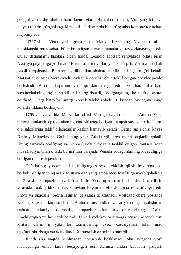 geografiya mashg’ulotlari ham davom etadi. Bulardan tashqari, Volfgang lotin va
italyan tillarini o’rganishga kirishadi . U davrlarda buni o’rganish kompozitor uchun
majburiy edi.
 1767-yilda  Vena  yosh  gertsoginya  Mariya  Iozefaning  Neapol  qiroliga
nikohlanishi munosabati bilan bo’ladigan saroy tantanalariga tayyorlanayotgan edi.
Qulay daqiqalarni hisobga olgan holda, Leopold Motsart sentyabrda oilasi bilan
Avstriya poytaxtiga yo’l oladi. Biroq safar muvaffaqiyatsiz chiqadi. Venada chechak
kasali tarqalgandi. Bolalarni zudlik bilan shahardan olib ketishga to’g’ri keladi.
Motsartlar oilasini Moraviyada joylashib qolishi uchun taklif bergan do’stlar paydo
bo’lishadi.  Biroq  allaqachon  vaqt  qo’ldan  ketgan  edi.  Opa  ham  uka  ham
suvchechakning  og’ir  shakli  bilan  og’rishadi,  Volfgangning  ko’zlarida  asorat
qoldiradi. Unga hatto bir umrga ko’rlik tahdid soladi. 10 kundan keyingina uning
ko’rishi tiklana boshlaydi. 
 1768-yil  yanvarida  Motsartlar  oilasi  Venaga  qaytib  keladi  .  Ammo  Vena
tomoshabinlarida opa va ukaning chiqishlariga bo’lgan qiziqish sovugan edi. Ularni
o’z salonlariga taklif qiladiganlar keskin kamayib ketadi . Faqat rus elchisi knyaz
Dmitriy Mixaylovich Golitsinning yosh Zaltsburgliklarga mehri saqlanib qoladi.
Uning saroyida Volfgang va Nannerl uchun maxsus tashkil etilgan kontsert katta
muvaffaqiyat bilan o’tadi, bu ma’lum darajada Venada zodagonlarning loqaydligiga
berilgan munosib javob edi. 
Do’stlarinig  yordami  bilan  Volfgang  saroyda  chiqish  qilish  imkoniga  ega
bo’ladi. Volfgangning asari Avstriyaning yangi imperatori Iosif II ga yoqib qoladi va
u 12 yoshli kompozitor asarlaridan birini Vena opera teatri sahnasida ijro etilishi
xususida istak bildiradi. Opera uchun buyurtma olinishi katta muvaffaqiyat edi.
Sho’x va qiziqarli “Soxta laqma” pe’sasiga to’xtashadi. Volfgang opera yozishga
katta  qiziqish  bilan  kirishadi.  Alohida  ansambllar  va  ariyalarning  tuzilishidan
tashqari,  imkoniyat  doirasida,  kompozitor  ularni  o’z  operalarining  bo’lajak
ijrochilariga xam ko’rsatib berardi. U yo’l-yo’lakay partituraga zaruriy o’zarishlarni
kiritar,  ularni  u  yoki  bu  xonandaning  ovoz  xususiyatlari  bilan  aniq
uyg’unlashtirishga xarakat qilardi. Xamma ishlar oxirlab borardi.
Xuddi  shu  vaqtda  kutilmagan  noxushlik  boshlanadi.  Shu  aytgacha  yosh
musiqachiga  omad  kulib  boqayotgan  edi.  Xamma  undan  bamisoli  qiziqarli
