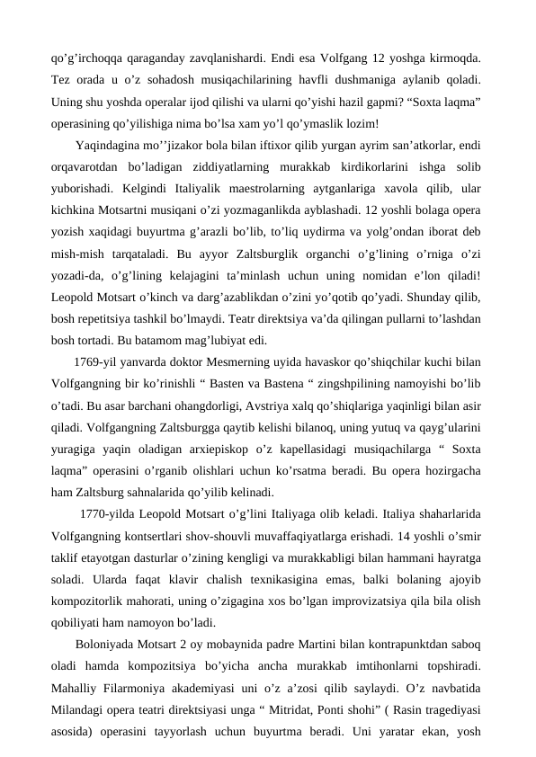 qo’g’irchoqqa qaraganday zavqlanishardi. Endi esa Volfgang 12 yoshga kirmoqda.
Tez orada u o’z sohadosh  musiqachilarining havfli  dushmaniga aylanib qoladi.
Uning shu yoshda operalar ijod qilishi va ularni qo’yishi hazil gapmi? “Soxta laqma”
operasining qo’yilishiga nima bo’lsa xam yo’l qo’ymaslik lozim!
Yaqindagina mo’’jizakor bola bilan iftixor qilib yurgan ayrim san’atkorlar, endi
orqavarotdan  bo’ladigan  ziddiyatlarning  murakkab  kirdikorlarini  ishga  solib
yuborishadi.  Kelgindi  Italiyalik  maestrolarning  aytganlariga  xavola  qilib,  ular
kichkina Motsartni musiqani o’zi yozmaganlikda ayblashadi. 12 yoshli bolaga opera
yozish xaqidagi buyurtma g’arazli bo’lib, to’liq uydirma va yolg’ondan iborat deb
mish-mish  tarqataladi.  Bu  ayyor  Zaltsburglik  organchi  o’g’lining  o’rniga  o’zi
yozadi-da,  o’g’lining  kelajagini  ta’minlash  uchun  uning  nomidan  e’lon  qiladi!
Leopold Motsart o’kinch va darg’azablikdan o’zini yo’qotib qo’yadi. Shunday qilib,
bosh repetitsiya tashkil bo’lmaydi. Teatr direktsiya va’da qilingan pullarni to’lashdan
bosh tortadi. Bu batamom mag’lubiyat edi.
 1769-yil yanvarda doktor Mesmerning uyida havaskor qo’shiqchilar kuchi bilan
Volfgangning bir ko’rinishli “ Basten va Bastena “ zingshpilining namoyishi bo’lib
o’tadi. Bu asar barchani ohangdorligi, Avstriya xalq qo’shiqlariga yaqinligi bilan asir
qiladi. Volfgangning Zaltsburgga qaytib kelishi bilanoq, uning yutuq va qayg’ularini
yuragiga  yaqin  oladigan  arxiepiskop  o’z  kapellasidagi  musiqachilarga  “  Soxta
laqma” operasini o’rganib olishlari uchun ko’rsatma beradi. Bu opera hozirgacha
ham Zaltsburg sahnalarida qo’yilib kelinadi.
 1770-yilda Leopold Motsart o’g’lini Italiyaga olib keladi. Italiya shaharlarida
Volfgangning kontsertlari shov-shouvli muvaffaqiyatlarga erishadi. 14 yoshli o’smir
taklif etayotgan dasturlar o’zining kengligi va murakkabligi bilan hammani hayratga
soladi.  Ularda  faqat  klavir  chalish  texnikasigina  emas,  balki  bolaning  ajoyib
kompozitorlik mahorati, uning o’zigagina xos bo’lgan improvizatsiya qila bila olish
qobiliyati ham namoyon bo’ladi. 
Boloniyada Motsart 2 oy mobaynida padre Martini bilan kontrapunktdan saboq
oladi  hamda  kompozitsiya  bo’yicha  ancha  murakkab  imtihonlarni  topshiradi.
Mahalliy Filarmoniya akademiyasi  uni  o’z a’zosi  qilib saylaydi. O’z navbatida
Milandagi opera teatri direktsiyasi unga “ Mitridat, Ponti shohi” ( Rasin tragediyasi
asosida)  operasini  tayyorlash  uchun  buyurtma  beradi.  Uni  yaratar  ekan,  yosh
