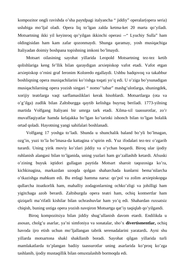 kompozitor ongli ravishda o’sha paytdpagi italyancha “ jiddiy” operalar(opera seria)
uslubiga  mo’ljal  oladi.  Opera  liq  to’lgan  zalda  ketma-ket  20  marta  qo’yiladi.
Motsartning ikki yil keyinroq qo’yilgan ikkinchi operasi --“ Lyuchiy Sulla” ham
oldingisidan  ham  kam  zafar  qozonmaydi.  Shunga  qaramay,  yosh  musiqachiga
Italiyadan doimiy boshpana topishning imkoni bo’lmaydi.
Motsart  oilasining  sayohat  yillarida  Leopold  Motsartning  tez-tez  ketib
qolishlariga  keng  fe’llik  bilan  qaraydigan  arxiepiskop  vafot  etadi.  Vafot  etgan
arxiepiskop o’rnini graf Ieronim Koloredo egallaydi. Ushbu badqovoq va takabbur
boshliqning opera musiqachilarini ko’rishga toqati yo’q edi. U o’ziga bo’ysunadigan
musiqachilarning opera yozish singari “ nomo’’tabar” mashg’ulotlarga, shuningdek,
xorijiy  teatrlarga  vaqt  sarflamasliklari  kerak  hisoblardi.  Motsartlarga  (ota  va
o’g’ilga) zudlik bilan Zaltsburgga qaytib kelishga buyruq beriladi. 1773-yilning
martida  Volfgang  Italiyani  bir  umrga  tark  etadi.  Xilma-xil  taassurotlar,  zo’r
muvaffaqiyatlar hamda kelajakka bo’lgan ko’tarinki ishonch bilan to’lgan bolalik
ortad qoladi. Hayotning yangi sahifalari boshlanadi. 
Volfgang 17 yoshga to’ladi. Shunda u shunchalik baland bo’yli bo’lmagan,
ozg’in, yuzi to’la bo’lmasa-da kattagina o’spirin edi. Yuz ifodalari tez-tez o’zgarib
turardi. Uning yirik moviy ko’zlari jiddiy va o’ychan boqardi. Biroq ular ijodiy
ruhlanish alangasi bilan to’lganida, uning yuzlari ham go’zallashib ketardi. Afsuski
o’zining  buyuk  iqtidori  gullagan  paytida  Motsart  sharoit  taqozosiga  ko’ra,
kichkinagina,  markazdan  uzoqda  qolgan  shaharchada  kunlarni  bema’nilarcha
o’tkazishga mahkum edi. Bu erdagi hamma narsa: qo’pol va zolim arxiepiskopga
qullarcha itoatkorlik ham, mahalliy zodagonlarning ochko’zligi va johilligi ham
yigitchaga  azob  berardi.  Zaltsburgda  opera  teatri  ham,  ochiq  kontsertlar  ham
qiziqarli ma’rifatli kishilar bilan uchrashuvlar ham yo’q edi. Shahardan ruxsatsiz
chiqish, buning ustiga opera yozish navqiron Motsartga qat’iy taqiqlab qo’yilgandi. 
 Biroq  kompozitsiya  bilan  jiddiy  shug’ullanish  davom  etardi.  Endilikda  u
asosan, cholg’u asarlar, ya’ni simfoniya va sonatalar, sho’x divertismentlar, ochiq
havoda ijro etish uchun mo’ljallangan tabrik serenadalarini  yaratardi.  Ayni shu
yillarda  motsartona  shakl  shakllanib  boradi.  Sayohat  qilgan  yillarida  turli
mamlakatlarda  to’plangan  badiiy  taassurotlar  uning  asarlarida  ko’proq  ko’zga
tashlanib, ijodiy mustaqillik bilan omuxtalashib bormoqda edi.
