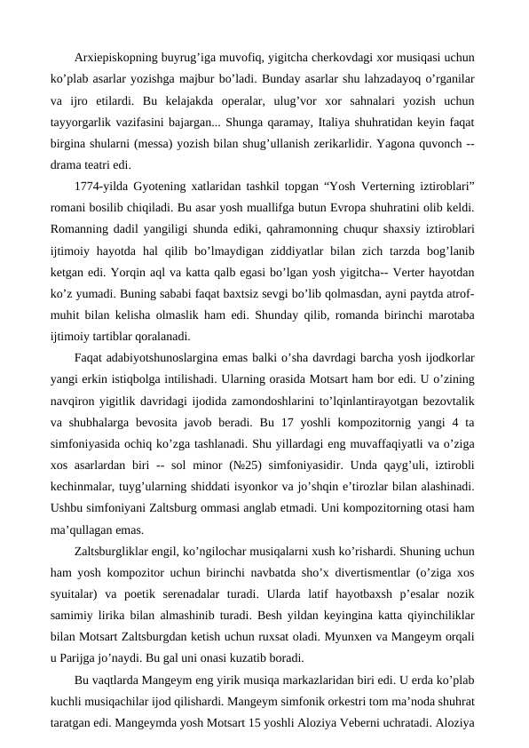 Arxiepiskopning buyrug’iga muvofiq, yigitcha cherkovdagi xor musiqasi uchun
ko’plab asarlar yozishga majbur bo’ladi. Bunday asarlar shu lahzadayoq o’rganilar
va  ijro  etilardi.  Bu  kelajakda  operalar,  ulug’vor  xor  sahnalari  yozish  uchun
tayyorgarlik vazifasini bajargan... Shunga qaramay, Italiya shuhratidan keyin faqat
birgina shularni (messa) yozish bilan shug’ullanish zerikarlidir. Yagona quvonch --
drama teatri edi.
1774-yilda Gyotening xatlaridan tashkil topgan “Yosh Verterning iztiroblari”
romani bosilib chiqiladi. Bu asar yosh muallifga butun Evropa shuhratini olib keldi.
Romanning dadil yangiligi shunda ediki, qahramonning chuqur shaxsiy iztiroblari
ijtimoiy  hayotda  hal  qilib  bo’lmaydigan  ziddiyatlar  bilan zich  tarzda  bog’lanib
ketgan edi. Yorqin aql va katta qalb egasi bo’lgan yosh yigitcha-- Verter hayotdan
ko’z yumadi. Buning sababi faqat baxtsiz sevgi bo’lib qolmasdan, ayni paytda atrof-
muhit bilan kelisha olmaslik ham edi. Shunday qilib, romanda birinchi marotaba
ijtimoiy tartiblar qoralanadi.
Faqat adabiyotshunoslargina emas balki o’sha davrdagi barcha yosh ijodkorlar
yangi erkin istiqbolga intilishadi. Ularning orasida Motsart ham bor edi. U o’zining
navqiron yigitlik davridagi ijodida zamondoshlarini to’lqinlantirayotgan bezovtalik
va shubhalarga  bevosita  javob  beradi.  Bu  17  yoshli  kompozitornig  yangi  4  ta
simfoniyasida ochiq ko’zga tashlanadi. Shu yillardagi eng muvaffaqiyatli va o’ziga
xos asarlardan  biri  -- sol  minor  (№25)  simfoniyasidir. Unda qayg’uli, iztirobli
kechinmalar, tuyg’ularning shiddati isyonkor va jo’shqin e’tirozlar bilan alashinadi.
Ushbu simfoniyani Zaltsburg ommasi anglab etmadi. Uni kompozitorning otasi ham
ma’qullagan emas.
Zaltsburgliklar engil, ko’ngilochar musiqalarni xush ko’rishardi. Shuning uchun
ham yosh kompozitor uchun birinchi navbatda sho’x divertismentlar (o’ziga xos
syuitalar)  va  poetik  serenadalar  turadi.  Ularda  latif  hayotbaxsh  p’esalar  nozik
samimiy lirika bilan almashinib turadi. Besh yildan keyingina katta qiyinchiliklar
bilan Motsart Zaltsburgdan ketish uchun ruxsat oladi. Myunxen va Mangeym orqali
u Parijga jo’naydi. Bu gal uni onasi kuzatib boradi. 
Bu vaqtlarda Mangeym eng yirik musiqa markazlaridan biri edi. U erda ko’plab
kuchli musiqachilar ijod qilishardi. Mangeym simfonik orkestri tom ma’noda shuhrat
taratgan edi. Mangeymda yosh Motsart 15 yoshli Aloziya Veberni uchratadi. Aloziya
