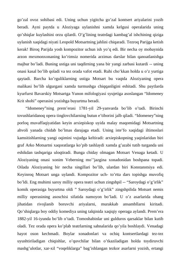 go’zal ovoz sohibasi edi. Uning uchun yigitcha go’zal kontsert ariyalarini yozib
beradi.  Ayni  paytda  u  Aloziyaga  uylanishni  xamda  kelgusi  operalarida  uning
qo’shiqlar kuylashini orzu qilardi. O’g’lining teatrdagi kambag’al ishchining qiziga
uylanish xaqidagi niyati Leopold Motsartning jahlini chiqaradi. Tezroq Parijga ketish
kerak! Biroq Parijda yosh kompozitor uchun ish yo’q edi. Bir necha oy mobaynida
arzon mexmonxonaning ko’rimsiz nomerida arzimas darslar bilan qanoatlanishga
majbur bo’ladi. Buning ustiga uni taqdirning yana bir yangi zarbasi kutardi -- uning
onasi kasal bo’lib qoladi va tez orada vafot etadi. Ruhi cho’kkan holda u o’z yurtiga
qaytadi.  Barcha  ko’rguliklarning  ustiga  Motsart  bu  vaqtda  Aloziyaning  opera
malikasi bo’lib ulgurgani xamda turmushga chiqqanligini eshitadi. Shu paytlarda
kyurfurst Bavarskiy Motsartga Yunon mifologiyasi syujetiga asoslangan “Idomeney
Krit shohi” operasini yozishga buyurtma beradi. 
“Idomeney”ning  prem’erasi  1781-yil  29-yanvarda  bo’lib  o’tadi.  Birinchi
tovushlaridanoq opera tinglovchilarning butun e’tiborini jalb qiladi. “Idomeney”ning
porloq muvaffaqiyatidan keyin arxiepiskop uyida malay maqomidagi Motsartning
ahvoli yanada chidab bo’lmas darajaga etadi. Uning iste’fo xaqidagi iltimoslari
kamsitishlarning yangi oqimini vujudga keltiradi: arxiepiskopning yaqinlaridan biri
graf Arko Motsartni xaqoratlarga ko’pib tashlaydi xamda g’azabi tutib turganda uni
eshikdan tashqariga uloqtiradi. Bunga chiday olmagan Motsart Venaga ketadi. U
Aloziyaning onasi  xonim  Veberning mo’’jazgina xonadonidan boshpana topadi.
Oilada  Aloziyaning  bir  necha  singillari  bo’lib,  ulardan  biri  Konstanstsiya  edi.
Keyinroq Motsart unga uylandi. Kompozitor uch- to’rtta dars topishga muvofiq
bo’ldi. Eng muhimi saroy milliy opera teatri uchun zingshpil -- “Saroydagi o’g’irlik”
komik operasiga buyurtma oldi ” Saroydagi o’g’irlik” zingshpilida Motsart nemis
milliy  operasining  asoschisi  sifatida  namoyon  bo’ladi.  U  o’z  asarlarida  ohang
jihatidan  rivojlanib  boruvchi  ariyalarni,  murakkab  ansambllarni  kiritadi.
Qo’shiqlarga boy oddiy komediya uning talqinida xaqiqiy operaga aylandi. Prem’era
1882-yil 16-iyunda bo’lib o’tadi. Tomoshabinlar uni gulduros qarsaklar bilan kutib
oladi. Tez orada opera ko’plab teatrlarning sahnalarida qo’yila boshlaydi. Venadagi
hayot  oson  kechmadi.  Boylar  xonadonlari  va  ochiq  kontsertlardagi  tez-tez
uyushtiriladigan  chiqishlar,  o’quvchilar  bilan  o’tkaziladigan  holda  toydiruvchi
mashg’ulotlar, xar-xil “voqeliklarga” bag’ishlangan tezkor asarlarni yozish, ertangi
