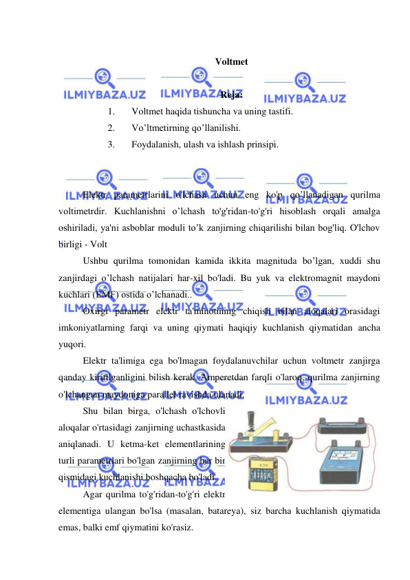  
 
 
Voltmet 
 
Reja: 
1. 
Voltmet haqida tishuncha va uning tastifi. 
2. 
Vo’ltmetirning qo’llanilishi. 
3. 
Foydalanish, ulash va ishlash prinsipi. 
 
 
Elektr parametrlarini o'lchash uchun eng ko'p qo’llanadigan qurilma 
voltimetrdir. Kuchlanishni o’lchash to'g'ridan-to'g'ri hisoblash orqali amalga 
oshiriladi, ya'ni asboblar moduli to’k zanjirning chiqarilishi bilan bog'liq. O'lchov 
birligi - Volt 
Ushbu qurilma tomonidan kamida ikkita magnituda bo’lgan, xuddi shu 
zanjirdagi o’lchash natijalari har-xil bo'ladi. Bu yuk va elektromagnit maydoni 
kuchlari (EMF) ostida o’lchanadi.. 
Oxirgi parametr elektr ta'minotining chiqish bilan aloqalari orasidagi 
imkoniyatlarning farqi va uning qiymati haqiqiy kuchlanish qiymatidan ancha 
yuqori. 
Elektr ta'limiga ega bo'lmagan foydalanuvchilar uchun voltmetr zanjirga 
qanday kiritilganligini bilish kerak. Amperetdan farqli o'laroq, qurilma zanjirning 
o'lchangan maydoniga parallel ravishda ulanadi. 
Shu bilan birga, o'lchash o'lchovli 
aloqalar o'rtasidagi zanjirning uchastkasida 
aniqlanadi. U ketma-ket elementlarining 
turli parametrlari bo'lgan zanjirning har bir 
qismidagi kuchlanishi boshqacha bo'ladi. 
Agar qurilma to'g'ridan-to'g'ri elektr 
elementiga ulangan bo'lsa (masalan, batareya), siz barcha kuchlanish qiymatida 
emas, balki emf qiymatini ko'rasiz. 
