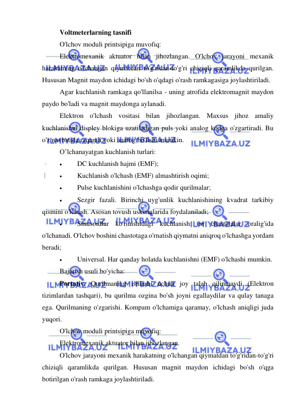  
 
Voltmeterlarning tasnifi 
O'lchov moduli printsipiga muvofiq: 
Elektromexanik aktuator bilan jihozlangan. O'lchov jarayoni mexanik 
harakatning o'lchangan qiymatdan to'g'ridan-to'g'ri chiziqli qaramlikda qurilgan. 
Hususan Magnit maydon ichidagi bo'sh o'qdagi o'rash ramkagasiga joylashtiriladi. 
Agar kuchlanish ramkaga qo'llanilsa - uning atrofida elektromagnit maydon 
paydo bo'ladi va magnit maydonga aylanadi. 
Elektron o'lchash vositasi bilan jihozlangan. Maxsus jihoz amaliy 
kuchlanishni displey blokiga uzatiladigan puls yoki analog kodga o'zgartiradi. Bu 
o'z navbatida raqamli yoki analog bo'lishi mumkin. 
O’lchanayatgan kuchlanish turlari: 
 
DC kuchlanish hajmi (EMF); 
 
Kuchlanish o'lchash (EMF) almashtirish oqimi; 
 
Pulse kuchlanishini o'lchashga qodir qurilmalar; 
 
Sezgir fazali. Birinchi uyg'unlik kuchlanishining kvadrat tarkibiy 
qismini o'lchash. Asosan tovush uskunalarida foydalaniladi; 
 
Sinusoidlar ko'rinishidagi kuchlanish tor chastotalar oralig'ida 
o'lchanadi. O'lchov boshini chastotaga o'rnatish qiymatni aniqroq o'lchashga yordam 
beradi; 
 
Universal. Har qanday holatda kuchlanishni (EMF) o'lchashi mumkin.  
Bajarish usuli bo'yicha: 
Portativ. Qurilmaning ishlashi uchun joy talab qilinmaydi (Elektron 
tizimlardan tashqari), bu qurilma ozgina bo'sh joyni egallaydilar va qulay tanaga 
ega. Qurilmaning o'zgarishi. Kompam o'lchamiga qaramay, o'lchash aniqligi juda 
yuqori. 
O'lchov moduli printsipiga muvofiq: 
Elektromexanik aktuator bilan jihozlangan. 
O'lchov jarayoni mexanik harakatning o'lchangan qiymatdan to'g'ridan-to'g'ri 
chiziqli qaramlikda qurilgan. Hususan magnit maydon ichidagi bo'sh o'qga 
botirilgan o'rash ramkaga joylashtiriladi. 
