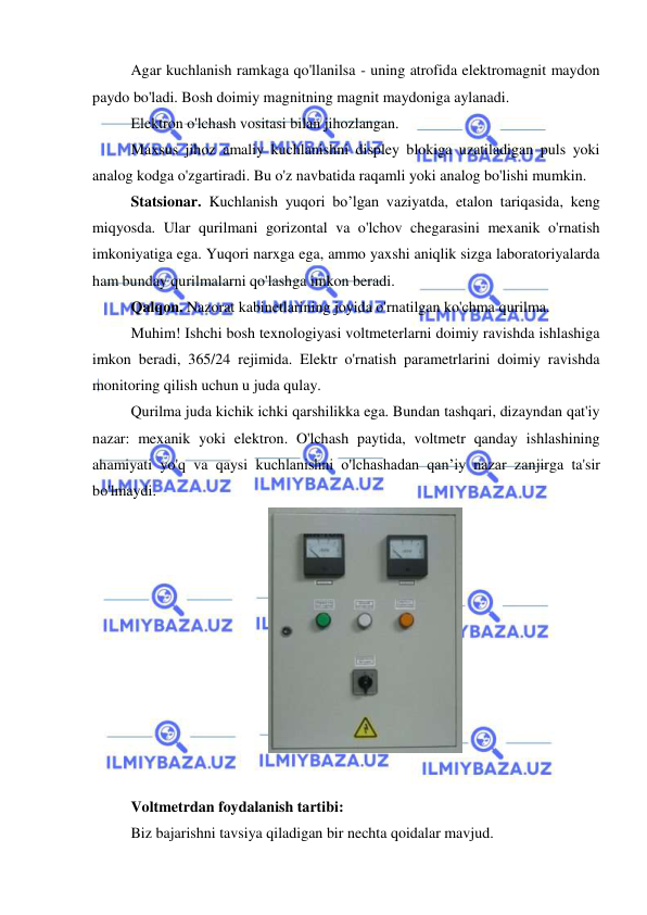  
 
Agar kuchlanish ramkaga qo'llanilsa - uning atrofida elektromagnit maydon 
paydo bo'ladi. Bosh doimiy magnitning magnit maydoniga aylanadi. 
Elektron o'lchash vositasi bilan jihozlangan. 
Maxsus jihoz amaliy kuchlanishni displey blokiga uzatiladigan puls yoki 
analog kodga o'zgartiradi. Bu o'z navbatida raqamli yoki analog bo'lishi mumkin. 
Statsionar. Kuchlanish yuqori bo’lgan vaziyatda, etalon tariqasida, keng 
miqyosda. Ular qurilmani gorizontal va o'lchov chegarasini mexanik o'rnatish 
imkoniyatiga ega. Yuqori narxga ega, ammo yaxshi aniqlik sizga laboratoriyalarda 
ham bunday qurilmalarni qo'lashga imkon beradi. 
Qalqon. Nazorat kabinetlarining joyida o'rnatilgan ko'chma qurilma. 
Muhim! Ishchi bosh texnologiyasi voltmeterlarni doimiy ravishda ishlashiga 
imkon beradi, 365/24 rejimida. Elektr o'rnatish parametrlarini doimiy ravishda 
monitoring qilish uchun u juda qulay. 
Qurilma juda kichik ichki qarshilikka ega. Bundan tashqari, dizayndan qat'iy 
nazar: mexanik yoki elektron. O'lchash paytida, voltmetr qanday ishlashining 
ahamiyati yo'q va qaysi kuchlanishni o'lchashadan qan’iy nazar zanjirga ta'sir 
bo'lmaydi. 
 
 
Voltmetrdan foydalanish tartibi: 
Biz bajarishni tavsiya qiladigan bir nechta qoidalar mavjud. 
