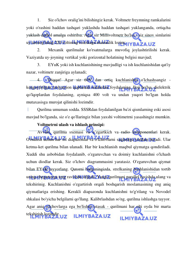  
 
1. 
Siz o'lchov oralig'ini bilishingiz kerak. Voltmetr freymning ramkalarini 
yoki o'rashini haddan tashqari yuklashda haddan tashqari yuklanganda, ortiqcha 
yuklash darhol amalga oshirilsa. Agar siz Millivoltmetr bo'lsa - siz sinov simlarini 
uy tarmog'ining 220 voltining rozetkaga ulamaslik lozim; 
2. 
Mexanik qurilmalar ko'rsatmalarga muvofiq joylashtirilishi kerak. 
Vaziyatda uy-joyning vertikal yoki gorizontal holatining belgisi mavjud; 
3. 
EYuK yoki ish kuchlanishining mavjudligi va ish kuchlanishidan qat'iy 
nazar, voltimetr zanjiriga aylanadi; 
4. 
Diqqat! Agar siz 60V dan ortiq kuchlanishni o'lchashsangiz - 
kengaytirilgan izolyatsion qoplamali simlardan foydalaning. Iloji bo'lsa, dielektrik 
qo'lqoplardan foydalaning, ayniqsa 400 volt va undan yuqori bo'lgan holda 
mutaxasisga murojat qilinishi lozimdir. 
Qurilma umuman sodda. SSSRdan foydalanilgan ba'zi qismlarning eski asosi 
mavjud bo'lganda, siz o'z qo'llaringiz bilan yaxshi voltimetrni yasashingiz mumkin. 
Voltmetrni ulash va ishlash prinsipi: 
Avvalo, qurilma sxemasi va o’zgartkich va radio komponentlari kerak. 
O'rnatish uchun har xil diapazonlar va o'lchovlarni saqlashga yordam beradi. Ular 
ketma-ket qurilma bilan ulanadi. Har bir kuchlanish maqbul qiymatga qondiriladi. 
Xuddi shu asbobidan foydalanib, o'zgaruvchan va doimiy kuchlanishni o'lchash 
uchun diodlar kerak. Siz o'lchov diagrammasini yaratasiz. O'zgaruvchan qiymat 
bilan EYuK tayyorlang. Qatorni burganingizda, strelkaning boshlanishidan tortib 
uning chegarasiga teng ravishda siljiydi. Yangi qurilmani parallel ravishda ulang va 
tekshirinig. Kuchlanishni o'zgartirish orqali boshqarish moslamasining eng aniq 
qiymatlariga erishing. Kerakli diapazonda kuchlanishni to'g'rilang va Novodel 
shkalasi bo'yicha belgilarni qo'llang. Kalibrlashdan so'ng, qurilma ishlashga tayyor. 
Agar aniq o'lchovlarga ega bo'lishni istasak - qurilmani har olti oyda bir marta 
tekshirish lozimdir. 
 
