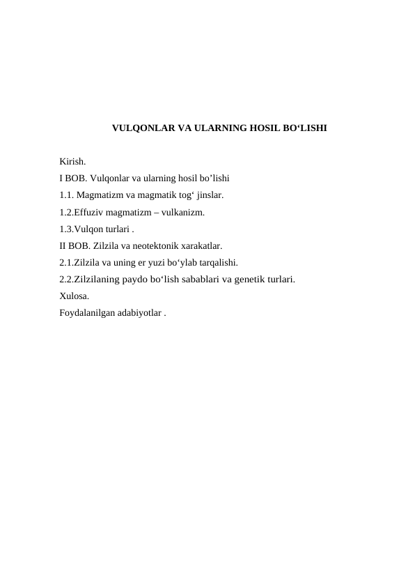 VULQONLAR VA ULARNING HOSIL BO‘LISHI
Kirish.
I BOB. Vulqonlar va ularning hosil bo’lishi
1.1. Magmatizm va magmatik tog‘ jinslar.
1.2.Effuziv magmatizm – vulkanizm.
1.3.Vulqon turlari .
II BOB. Zilzila va neotektonik xarakatlar.
2.1.Zilzila va uning er yuzi bo‘ylab tarqalishi.
2.2.Zilzilaning paydo bo‘lish sabablari va genetik turlari.
Xulosa.
Foydalanilgan adabiyotlar .
