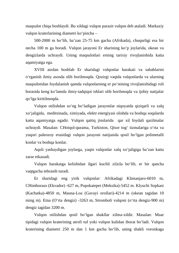 maqsulot chiqa boshlaydi. Bu xildagi vulqon parazit vulqon deb ataladi. Markaziy
vulqon kraterlarining diametri ko‘pincha –
500-2000 m bo‘lib, ba’zan 25-75 km gacha (Afrikada), chuqurligi esa bir
necha 100 m ga boradi. Vulqon jarayoni Er sharining ko‘p joylarida, okean va
dengizlarda  uchraydi.  Uning  maqsulotlari  erning  tarixiy  rivojlanishida  katta
aqamiyatga ega.
XVIII  asrdan  boshlab  Er  sharidagi  vulqonlar  harakati  va  sabablarini
o‘rganish ilmiy asosda olib borilmoqda. Qozirgi vaqtda vulqonlarda va ularning
maqsulotidan foydalanish qamda vulqonlarning er po‘stining rivojlanishidagi roli
borasida keng ko‘lamda ilmiy-tadqiqot ishlari olib borilmoqda va ijobiy natijalar
qo‘lga kiritilmoqda.
Vulqon otilishdan so‘ng bo‘ladigan jarayonlar niqoyatda qiziqarli va xalq
xo‘jaligida,  meditsinada, ximiyada, elektr energiyasi olishda va boshqa soqalarda
katta aqamiyatga egadir. Vulqon qattiq jinslarida  qar xil foydali qazilmalar
uchraydi. Masalan: CHotqol-qurama, Turkiston, Qisor tog‘ tizmalariga o‘rta va
yuqori paleozoy erasidagi vulqon jarayoni natijasida qosil bo‘lgan polimetalli
konlar va boshqa konlar.    
Aqoli yashaydigan joylarga, yaqin vulqonlar xalq xo‘jaligiga ba’zan katta
zarar etkazadi.  
Vulqon  harakatga  kelishidan  ilgari  kuchli  zilzila  bo‘lib,  er  bir  qancha
vaqtgacha tebranib turadi.
Er  sharidagi  eng  yirik  vulqonlar:  Afrikadagi  Klimanjaro-6010  m,
CHimboraso (Ekvador) -627 m, Popokatepet (Meksika)-5452 m. Klyuchi Sopkasi
(Kachatka)-4850 m, Mauna-Loa (Gavayi orollari)-4214 m (okean tagidan 10
ming m). Etna (O‘rta dengiz) -3263 m, Stromboli vulqoni (o‘rta dengiz-900 m)
dengiz tagidan 3200 m.
Vulqon  otilishdan  qosil  bo‘lgan  shakllar  xilma-xildir.  Masalan:  Maar
tipidagi vulqon kraterining atrofi tuf yoki vulqon kulidan iborat bo‘ladi. Vulqon
kraterining diametri 250 m dan 1 km gacha bo‘lib, uning shakli voronkaga
