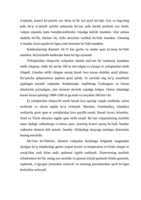 o‘qshash, krateri ko‘pincha suv bilan to‘lib kul qosil bo‘ladi. Gaz va bug‘ning
juda ko‘p to‘planib qolishi natijasida ba’zan juda kuchli protlash yuz berib,
vulqon tepasida katta botiqlik-kalderalar vujudga kelishi mumkin. Ular aylana
shaklda bo‘lib, chetlari tik, ichki devorlari vertikal bo‘lishi mumkin. Ularning
o‘rtasida, keyin paydo bo‘lgan yosh konuslar bo‘lishi mumkin.
Kalderalarning diametri 10-15 km gacha va undan qam ko‘proq bo‘lishi
mumkin. Keyinchalik kalderalar katta ko‘lga aylanadi.
YOriqlaridan chiquvchi vulqonlar odatda mal’um bir markaziy kanaldan
otilib chiqmay, balki bir necha 100 m cho‘zilgan va chuqur er yoriqlaridan otilib
chiqadi. Ulardan otilib chiqqan suyuq bazalt lava konus shaklini qosil qilmay.
Ko‘pincha qalqonsimon qoplam qosil qiladi. Er tarixida eng ko‘p maydonni
egallagan  bazaltli  vulqonlar  Xindistonda,  AqSHning  Vashington  va  Oreon
shtatlarida joylashgan, ular miotsen davrida vujudga kelgan. Oreon shtatidagi
bazalt lavasi qalinligi 1000-1500 m ga etadi va maydoni 500 km2 dir. 
Er yoriqlaridan chiquvchi asosli bazalt lava qozirgi vaqtda orollarda, yarim
orollarda  va  okean  tagida  ko‘p  uchraydi.  Masalan,  Grenlandiya,  Islandiya
orollarida qozir qam er yoriqlaridan lava quyilib turadi. Bazalt lavasi Atlantika.
Xind va Tinch okeanlar tagida qam otilib turadi. Ba’zan vulqonlarning tuzilishi
maar tipdagi vulknalarga o‘xshasa qam, ularning krateri quruq bo‘ladi, bunday
vulknalar diaterm deb ataladi. Janubiy Afrikadagi dunyoga mashqur diatermlar
buning misolidir.
Ma’lum  bo‘lishicha,  diaterm  vulqonlar  harakatga  kelganda  magmadan
ajralgan ko‘p miqdordagi gazlar yuqori bosim va temperatura ta’sirida chuqur er
yorig‘idan  zarb  bilan  ustki  qatlamni  irgitib  tashlaydi.  Diatermning  tuzilishi
silindrsimon bo‘lib, uning yon atrofida va qisman ichiad qumtosh ichida qumtosh,
oqaktosh, o‘zgargan jisnlardan zmeevik va ularning parchalaridan qosil bo‘lgan
brekchilar uchraydi.
