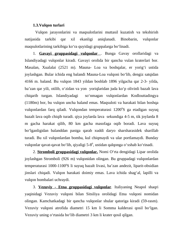 1.3.Vulqon turlari 
 Vulqon  jarayonlarini  va  maqsulotlarini  muttasil  kuzatish  va  tekshirish
natijasida  tarkibi  qar  xil  ekanligi  aniqlanadi.  Binobarin,  vulqonlar
maqsulotlarining tarkibiga ko‘ra quyidagi gruppalarga bo‘linadi. 
1.  Gavayi  gruppasidagi  vulqonlar  .  Bunga  Gavay  orollaridagi  va
Islandiyadagi vulqonlar kiradi. Gavayi orolida bir qancha vulan kraterlari bor.
Masalan,  Xualalai  (2521  m).  Mauna-  Loa  va  boshqalar,  er  yorig‘i  ustida
joylashgan. Bular ichida eng balandi Mauna-Loa vulqoni bo‘lib, dengiz satqidan
4166 m. baland. Bu vulqon 1843 yildan boshlab 1896 yilgacha qar 2-3- yilda,
ba’zan qar yili, otilib, o‘zidan va yon  yoriqlaridan juda ko‘p olivinli bazalt lava
chiqarib  turgan.  Islandiyadagi   so‘nmagan  vulqonlardan  Kodlouttadingya
(1180m) bor, bu vulqon uncha baland emas. Maqsuloti va harakati bilan boshqa
vulqonlardan farq qiladi. Vulqondan temperaturasi 12000S ga etadigan suyuq
bazalt lava oqib chiqib turadi. qiya joylarda lava  sekundiga 4-5 m, tik joylarda 8
m  gacha  harakat  qilib,  80  km  gacha  masofaga  oqib  boradi.  Lava  suyuq
bo‘lganligidan  balanddan  pastga  qarab  xuddi  daryo  sharsharasidek  sharillab
turadi. Bu xil vulqonlardan bomba, kul chiqmaydi va ular portlamaydi. Bunday
vulqonlar qavat-qavat bo‘lib, qiyaligi 5-80, ustidan qalqonga o‘xshab ko‘rinadi.
2. Stromboli gruppasidagi vulqonlar. Nomi O‘rta dengidagi Lipar orolida
joylashgan Stromboli (926 m) vulqonidan olingan. Bu gruppadagi vulqonlardan
temperaturasi 1000-11000S li suyuq bazalt livasi, ba’zan andezit, liparit-obsidian
jinslari chiqadi. Vulqon harakati doimiy emas. Lava ichida shag‘al, lapilli va
vulqon bombalari uchraydi.
3.  Vezuviy  -  Etna  gruppasidagi  vulqonlar.  Italiyaning  Neapol  shaqri
yaqinidagi  Vezuviy  vulqoni  bilan  Sitsiliya  orolidagi  Etna  vulqoni  nomidan
olingan. Kamchatkadagi bir qancha vulqonlar shular qatoriga kiradi (59-rasm).
Vezuviy vulqoni atrofida diametri 15 km li Somma kalderasi qosil bo‘lgan.
Vezuviy uning o‘rtasida bo‘lib diametri 3 km li krater qosil qilgan.
