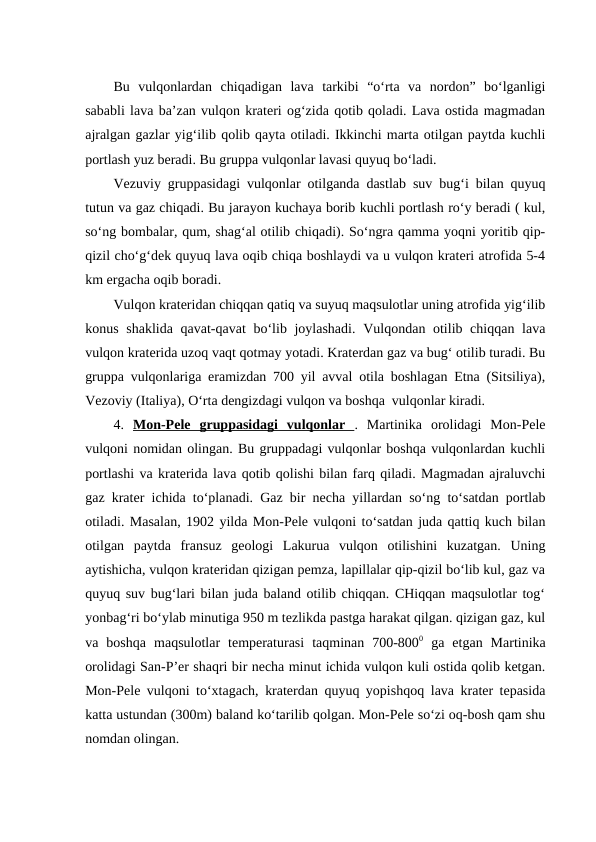 Bu  vulqonlardan  chiqadigan  lava  tarkibi  “o‘rta  va  nordon”  bo‘lganligi
sababli lava ba’zan vulqon krateri og‘zida qotib qoladi. Lava ostida magmadan
ajralgan gazlar yig‘ilib qolib qayta otiladi. Ikkinchi marta otilgan paytda kuchli
portlash yuz beradi. Bu gruppa vulqonlar lavasi quyuq bo‘ladi.
Vezuviy gruppasidagi vulqonlar otilganda dastlab suv bug‘i bilan quyuq
tutun va gaz chiqadi. Bu jarayon kuchaya borib kuchli portlash ro‘y beradi ( kul,
so‘ng bombalar, qum, shag‘al otilib chiqadi). So‘ngra qamma yoqni yoritib qip-
qizil cho‘g‘dek quyuq lava oqib chiqa boshlaydi va u vulqon krateri atrofida 5-4
km ergacha oqib boradi.
Vulqon krateridan chiqqan qatiq va suyuq maqsulotlar uning atrofida yig‘ilib
konus shaklida qavat-qavat  bo‘lib joylashadi.  Vulqondan otilib chiqqan lava
vulqon kraterida uzoq vaqt qotmay yotadi. Kraterdan gaz va bug‘ otilib turadi. Bu
gruppa vulqonlariga eramizdan 700 yil avval otila boshlagan Etna (Sitsiliya),
Vezoviy (Italiya), O‘rta dengizdagi vulqon va boshqa  vulqonlar kiradi.
4.  Mon-Pele  gruppasidagi  vulqonlar  .  Martinika  orolidagi  Mon-Pele
vulqoni nomidan olingan. Bu gruppadagi vulqonlar boshqa vulqonlardan kuchli
portlashi va kraterida lava qotib qolishi bilan farq qiladi. Magmadan ajraluvchi
gaz krater ichida to‘planadi. Gaz bir necha yillardan so‘ng to‘satdan portlab
otiladi. Masalan, 1902 yilda Mon-Pele vulqoni to‘satdan juda qattiq kuch bilan
otilgan  paytda  fransuz  geologi  Lakurua  vulqon  otilishini  kuzatgan.  Uning
aytishicha, vulqon krateridan qizigan pemza, lapillalar qip-qizil bo‘lib kul, gaz va
quyuq suv bug‘lari bilan juda baland otilib chiqqan. CHiqqan maqsulotlar tog‘
yonbag‘ri bo‘ylab minutiga 950 m tezlikda pastga harakat qilgan. qizigan gaz, kul
va  boshqa  maqsulotlar  temperaturasi  taqminan  700-8000 ga  etgan  Martinika
orolidagi San-P’er shaqri bir necha minut ichida vulqon kuli ostida qolib ketgan.
Mon-Pele vulqoni to‘xtagach, kraterdan quyuq yopishqoq lava krater tepasida
katta ustundan (300m) baland ko‘tarilib qolgan. Mon-Pele so‘zi oq-bosh qam shu
nomdan olingan.

