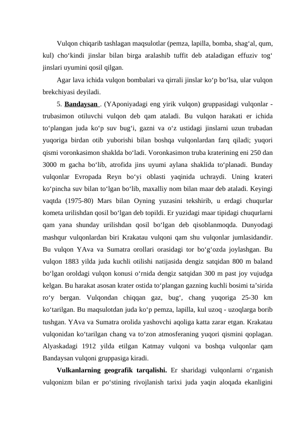 Vulqon chiqarib tashlagan maqsulotlar (pemza, lapilla, bomba, shag‘al, qum,
kul) cho‘kindi jinslar bilan birga aralashib tuffit deb ataladigan effuziv tog‘
jinslari uyumini qosil qilgan.
Agar lava ichida vulqon bombalari va qirrali jinslar ko‘p bo‘lsa, ular vulqon
brekchiyasi deyiladi.
5. Bandaysan . (YAponiyadagi eng yirik vulqon) gruppasidagi vulqonlar -
trubasimon  otiluvchi  vulqon deb  qam  ataladi.  Bu  vulqon harakati  er  ichida
to‘plangan juda ko‘p suv bug‘i, gazni va o‘z ustidagi jinslarni uzun trubadan
yuqoriga birdan otib yuborishi bilan boshqa vulqonlardan farq qiladi; yuqori
qismi voronkasimon shaklda bo‘ladi. Voronkasimon truba kraterining eni 250 dan
3000 m gacha bo‘lib, atrofida jins uyumi aylana shaklida to‘planadi. Bunday
vulqonlar  Evropada  Reyn  bo‘yi  oblasti  yaqinida  uchraydi.  Uning  krateri
ko‘pincha suv bilan to‘lgan bo‘lib, maxalliy nom bilan maar deb ataladi. Keyingi
vaqtda  (1975-80)  Mars  bilan  Oyning  yuzasini  tekshirib,  u  erdagi  chuqurlar
kometa urilishdan qosil bo‘lgan deb topildi. Er yuzidagi maar tipidagi chuqurlarni
qam  yana  shunday  urilishdan  qosil  bo‘lgan  deb  qisoblanmoqda.  Dunyodagi
mashqur vulqonlardan biri Krakatau vulqoni qam shu vulqonlar jumlasidandir.
Bu vulqon YAva va Sumatra orollari orasidagi tor bo‘g‘ozda joylashgan. Bu
vulqon 1883 yilda juda kuchli otilishi natijasida dengiz satqidan 800 m baland
bo‘lgan oroldagi vulqon konusi o‘rnida dengiz satqidan 300 m past joy vujudga
kelgan. Bu harakat asosan krater ostida to‘plangan gazning kuchli bosimi ta’sirida
ro‘y  bergan.  Vulqondan  chiqqan  gaz,  bug‘,  chang  yuqoriga  25-30  km
ko‘tarilgan. Bu maqsulotdan juda ko‘p pemza, lapilla, kul uzoq - uzoqlarga borib
tushgan. YAva va Sumatra orolida yashovchi aqoliga katta zarar etgan. Krakatau
vulqonidan ko‘tarilgan chang va to‘zon atmosferaning yuqori qismini qoplagan.
Alyaskadagi  1912  yilda  etilgan  Katmay  vulqoni  va  boshqa  vulqonlar  qam
Bandaysan vulqoni gruppasiga kiradi.
Vulkanlarning geografik tarqalishi.  Er sharidagi vulqonlarni o‘rganish
vulqonizm bilan er po‘stining rivojlanish tarixi juda yaqin aloqada ekanligini
