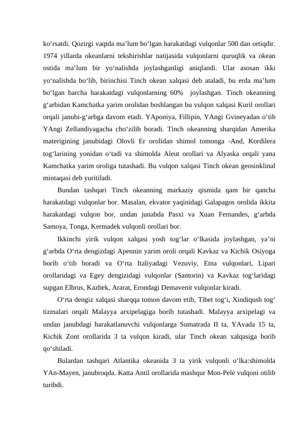 ko‘rsatdi. Qozirgi vaqtda ma’lum bo‘lgan harakatdagi vulqonlar 500 dan ortiqdir.
1974 yillarda okeanlarni tekshirishlar natijasida vulqonlarni quruqlik va okean
ostida  ma’lum  bir  yo‘nalishda  joylashganligi  aniqlandi.  Ular  asosan  ikki
yo‘nalishda bo‘lib, birinchisi Tinch okean xalqasi deb ataladi, bu erda ma’lum
bo‘lgan barcha harakatdagi vulqonlarning 60%  joylashgan. Tinch okeanning
g‘arbidan Kamchatka yarim orolidan boshlangan bu vulqon xalqasi Kuril orollari
orqali janubi-g‘arbga davom etadi. YAponiya, Fillipin, YAngi Gvineyadan o‘tib
YAngi Zellandiyagacha cho‘zilib boradi. Tinch okeanning sharqidan Amerika
materigining janubidagi Olovli  Er orolidan shimol  tomonga -And, Kordilera
tog‘larining yonidan o‘tadi va shimolda Aleut orollari va Alyaska orqali yana
Kamchatka yarim oroliga tutashadi. Bu vulqon xalqasi Tinch okean geosinklinal
mintaqasi deb yuritiladi.
Bundan  tashqari  Tinch  okeanning  markaziy  qismida  qam  bir  qancha
harakatdagi vulqonlar bor. Masalan, ekvator yaqinidagi Galapagos orolida ikkita
harakatdagi  vulqon  bor,  undan  junabda  Pasxi  va  Xuan  Fernandes,  g‘arbda
Samoya, Tonga, Kermadek vulqonli orollari bor.
Ikkinchi  yirik  vulqon  xalqasi  yosh  tog‘lar  o‘lkasida  joylashgan,  ya’ni
g‘arbda O‘rta dengizdagi Apennin yarim oroli orqali Kavkaz va Kichik Osiyoga
borib  o‘tib  boradi  va  O‘rta  Italiyadagi  Vezuviy,  Etna  vulqonlari,  Lipari
orollaridagi va Egey dengizidagi vulqonlar (Santorin) va Kavkaz tog‘laridagi
supgan Elbrus, Kazbek, Ararat, Erondagi Demavenit vulqonlar kiradi.
O‘rta dengiz xalqasi sharqqa tomon davom etib, Tibet tog‘i, Xindiqush tog‘
tizmalari orqali Malayya arxipelagiga borib tutashadi. Malayya arxipelagi va
undan janubdagi harakatlanuvchi vulqonlarga Sumatrada II ta, YAvada 15 ta,
Kichik Zont orollarida 3 ta vulqon kiradi, ular Tinch okean xalqasiga borib
qo‘shiladi.
Bulardan tashqari Atlantika okeanida 3 ta yirik vulqonli o‘lka:shimolda
YAn-Mayen, janubroqda. Katta Antil orollarida mashqur Mon-Pele vulqoni otilib
turibdi.
