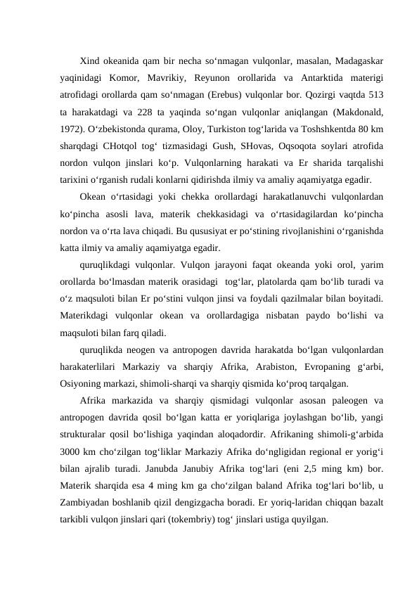 Xind okeanida qam bir necha so‘nmagan vulqonlar, masalan, Madagaskar
yaqinidagi  Komor,  Mavrikiy,  Reyunon  orollarida  va  Antarktida  materigi
atrofidagi orollarda qam so‘nmagan (Erebus) vulqonlar bor. Qozirgi vaqtda 513
ta harakatdagi va 228 ta yaqinda so‘ngan vulqonlar aniqlangan (Makdonald,
1972). O‘zbekistonda qurama, Oloy, Turkiston tog‘larida va Toshshkentda 80 km
sharqdagi CHotqol tog‘ tizmasidagi Gush, SHovas, Oqsoqota soylari atrofida
nordon vulqon jinslari  ko‘p. Vulqonlarning harakati  va Er sharida tarqalishi
tarixini o‘rganish rudali konlarni qidirishda ilmiy va amaliy aqamiyatga egadir.
Okean o‘rtasidagi  yoki  chekka  orollardagi  harakatlanuvchi  vulqonlardan
ko‘pincha  asosli  lava,  materik  chekkasidagi  va  o‘rtasidagilardan  ko‘pincha
nordon va o‘rta lava chiqadi. Bu qususiyat er po‘stining rivojlanishini o‘rganishda
katta ilmiy va amaliy aqamiyatga egadir.
quruqlikdagi vulqonlar. Vulqon jarayoni faqat okeanda yoki orol, yarim
orollarda bo‘lmasdan materik orasidagi  tog‘lar, platolarda qam bo‘lib turadi va
o‘z maqsuloti bilan Er po‘stini vulqon jinsi va foydali qazilmalar bilan boyitadi.
Materikdagi  vulqonlar  okean  va  orollardagiga  nisbatan  paydo  bo‘lishi  va
maqsuloti bilan farq qiladi.
quruqlikda neogen va antropogen davrida harakatda bo‘lgan vulqonlardan
harakaterlilari  Markaziy  va  sharqiy  Afrika,  Arabiston,  Evropaning  g‘arbi,
Osiyoning markazi, shimoli-sharqi va sharqiy qismida ko‘proq tarqalgan.
Afrika  markazida  va  sharqiy  qismidagi  vulqonlar  asosan  paleogen  va
antropogen davrida qosil bo‘lgan katta er yoriqlariga joylashgan bo‘lib, yangi
strukturalar qosil bo‘lishiga yaqindan aloqadordir. Afrikaning shimoli-g‘arbida
3000 km cho‘zilgan tog‘liklar Markaziy Afrika do‘ngligidan regional er yorig‘i
bilan ajralib turadi. Janubda Janubiy Afrika tog‘lari (eni 2,5 ming km) bor.
Materik sharqida esa 4 ming km ga cho‘zilgan baland Afrika tog‘lari bo‘lib, u
Zambiyadan boshlanib qizil dengizgacha boradi. Er yoriq-laridan chiqqan bazalt
tarkibli vulqon jinslari qari (tokembriy) tog‘ jinslari ustiga quyilgan.
