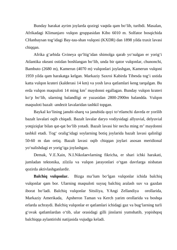 Bunday harakat ayrim joylarda qozirgi vaqtda qam bo‘lib, turibdi. Masalan,
Afrikadagi Klimanjaro vulqon gruppasidan Kibo 6010 m. Solfator bosqichida
CHanbaysan tog‘idagi Bay-tau-shan vulqoni (KXDR) dan 1898 yilda traxit lavasi
chiqqan.
Afrika g‘arbida Gvineya qo‘ltig‘idan shimolga qarab yo‘nalgan er yorig‘i
Atlantika okeani ostidan boshlangan bo‘lib, unda bir qator vulqonlar, chunonchi,
Bambuto (2680 m), Kamerun (4070 m) vulqonlari joylashgan, Kamerun vulqoni
1959 yilda qam harakatga kelgan. Markaziy Saxroi Kabirda Tibesda tog‘i ustida
katta vulqon krateri (kalderasi 14 km) va yosh lava qatlamlari keng tarqalgan. Bu
erda vulqon maqsuloti 14 ming km2 maydonni egallagan. Bunday vulqon krateri
ko‘p bo‘lib, ularning balandligi  er  yuzasidan  2800-2900m balandda. Vulqon
maqsuloti bazalt -andezit lavalaridan tashkil topgan.
Baykal ko‘lining janubi-sharq va janubida quyi to‘rtlamchi davrda er yorilib
bazalt lavalari oqib chiqadi. Bazalt lavalar daryo vodiysidagi allyuvial, delyuvial
yotqiziqlar bilan qat-qat bo‘lib yotadi. Bazalt lavasi bir necha ming m2 maydonni
tashkil etadi. Tog‘ oralig‘idagi soylarning botiq joylarida bazalt lavasi qalinligi
50-60  m  dan  ortiq.  Bazalt  lavasi  oqib  chiqqan  joylari  asosan  meridional
yo‘nalishdagi er yorig‘iga joylashgan.
Demak,  V.E.Xain,  N.I.Nikolaevlarning  fikricha,  er  shari  ichki  harakati,
jumladan  tektonika,  zilzila  va  vulqon  jarayonlari  o‘tgan  davrlarga  nisbatan
qozirda aktivlashganlardir.
Balchiq  vulqonlar.  Bizga  ma’lum  bo‘lgan  vulqonlar  ichida  balchiq
vulqonlar qam bor. Ularning maqsuloti suyuq balchiq aralash suv va gazdan
iborat  bo‘ladi.  Balchiq  vulqonlar  Sitsiliya,  YAngi  Zellandiya   orollarida,
Markaziy Amerikada,  Apsheron Taman va Kerch yarim orollarida va boshqa
erlarda uchraydi. Balchiq vulqonlar er qatlamlari ichidagi gaz va bug‘larning turli
g‘ovak qatlamlardan o‘tib, ular orasidagi gilli jinslarni yumshatib, yopishqoq
balchiqqa aylantirishi natijasida vujudga keladi.

