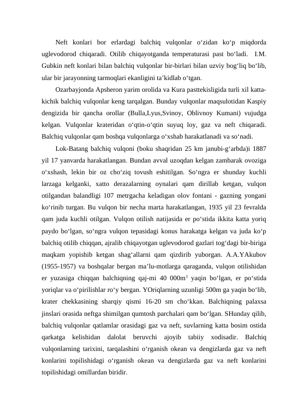 Neft  konlari  bor  erlardagi  balchiq  vulqonlar  o‘zidan  ko‘p  miqdorda
uglevodorod chiqaradi. Otilib chiqayotganda temperaturasi past bo‘ladi.  I.M.
Gubkin neft konlari bilan balchiq vulqonlar bir-birlari bilan uzviy bog‘liq bo‘lib,
ular bir jarayonning tarmoqlari ekanligini ta’kidlab o‘tgan.
Ozarbayjonda Apsheron yarim orolida va Kura pasttekisligida turli xil katta-
kichik balchiq vulqonlar keng tarqalgan. Bunday vulqonlar maqsulotidan Kaspiy
dengizida bir qancha orollar (Bulla,Lyus,Svinoy, Oblivnoy Kumani) vujudga
kelgan. Vulqonlar  krateridan o‘qtin-o‘qtin suyuq loy, gaz va neft  chiqaradi.
Balchiq vulqonlar qam boshqa vulqonlarga o‘xshab harakatlanadi va so‘nadi.
Lok-Batang balchiq vulqoni (boku shaqridan 25 km janubi-g‘arbda)i 1887
yil 17 yanvarda harakatlangan. Bundan avval uzoqdan kelgan zambarak ovoziga
o‘xshash,  lekin bir  oz cho‘ziq tovush eshitilgan. So‘ngra er shunday  kuchli
larzaga  kelganki,  xatto  derazalarning  oynalari  qam  dirillab  ketgan,  vulqon
otilgandan balandligi 107 metrgacha keladigan olov fontani - gazning yongani
ko‘rinib turgan. Bu vulqon bir necha marta harakatlangan, 1935 yil 23 fevralda
qam juda kuchli otilgan. Vulqon otilish natijasida er po‘stida ikkita katta yoriq
paydo bo‘lgan, so‘ngra vulqon tepasidagi konus harakatga kelgan va juda ko‘p
balchiq otilib chiqqan, ajralib chiqayotgan uglevodorod gazlari tog‘dagi bir-biriga
maqkam  yopishib  ketgan  shag‘allarni  qam  qizdirib yuborgan. A.A.YAkubov
(1955-1957) va boshqalar bergan ma’lu-motlarga qaraganda, vulqon otilishidan
er yuzasiga chiqqan balchiqning qaj-mi 40 000m3 yaqin bo‘lgan, er po‘stida
yoriqlar va o‘pirilishlar ro‘y bergan. YOriqlarning uzunligi 500m ga yaqin bo‘lib,
krater  chekkasining  sharqiy  qismi  16-20  sm  cho‘kkan.  Balchiqning  palaxsa
jinslari orasida neftga shimilgan qumtosh parchalari qam bo‘lgan. SHunday qilib,
balchiq vulqonlar qatlamlar orasidagi gaz va neft, suvlarning katta bosim ostida
qarkatga  kelishidan  dalolat  beruvchi  ajoyib  tabiiy  xodisadir.  Balchiq
vulqonlarning tarixini, tarqalashini o‘rganish okean va dengizlarda gaz va neft
konlarini  topilishidagi  o‘rganish  okean  va dengizlarda gaz  va  neft  konlarini
topilishidagi omillardan biridir. 
