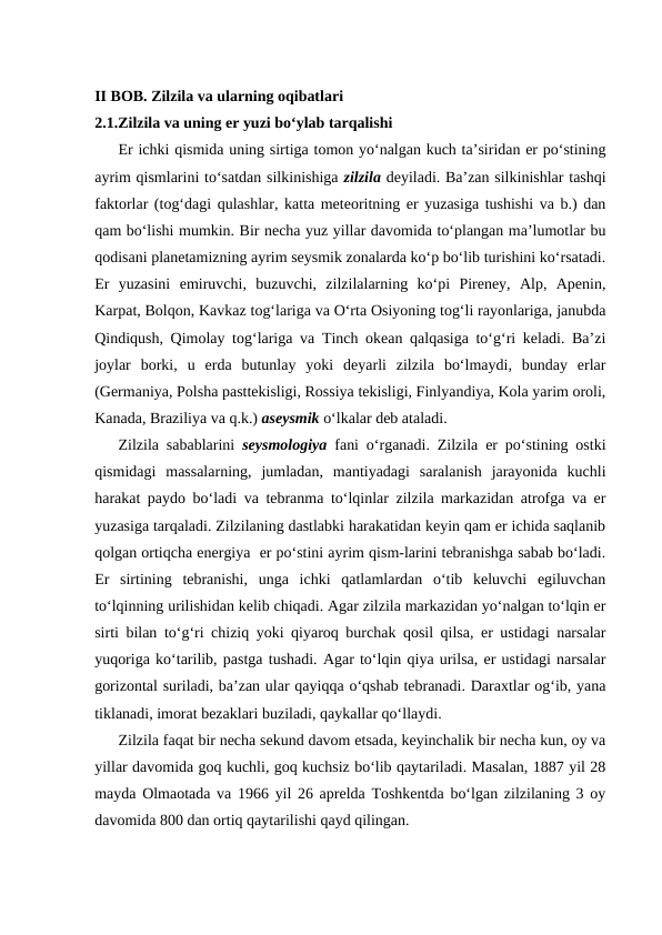 II BOB. Zilzila va ularning oqibatlari
2.1.Zilzila va uning er yuzi bo‘ylab tarqalishi
Er ichki qismida uning sirtiga tomon yo‘nalgan kuch ta’siridan er po‘stining
ayrim qismlarini to‘satdan silkinishiga zilzila deyiladi. Ba’zan silkinishlar tashqi
faktorlar (tog‘dagi qulashlar, katta meteoritning er yuzasiga tushishi va b.) dan
qam bo‘lishi mumkin. Bir necha yuz yillar davomida to‘plangan ma’lumotlar bu
qodisani planetamizning ayrim seysmik zonalarda ko‘p bo‘lib turishini ko‘rsatadi.
Er  yuzasini  emiruvchi,  buzuvchi,  zilzilalarning  ko‘pi  Pireney,  Alp,  Apenin,
Karpat, Bolqon, Kavkaz tog‘lariga va O‘rta Osiyoning tog‘li rayonlariga, janubda
Qindiqush, Qimolay tog‘lariga va Tinch okean qalqasiga to‘g‘ri keladi. Ba’zi
joylar  borki,  u  erda  butunlay  yoki  deyarli  zilzila  bo‘lmaydi,  bunday  erlar
(Germaniya, Polsha pasttekisligi, Rossiya tekisligi, Finlyandiya, Kola yarim oroli,
Kanada, Braziliya va q.k.) aseysmik o‘lkalar deb ataladi.
Zilzila sabablarini  seysmologiya  fani o‘rganadi. Zilzila er po‘stining ostki
qismidagi  massalarning,  jumladan,  mantiyadagi  saralanish  jarayonida  kuchli
harakat paydo bo‘ladi va tebranma to‘lqinlar zilzila markazidan atrofga va er
yuzasiga tarqaladi. Zilzilaning dastlabki harakatidan keyin qam er ichida saqlanib
qolgan ortiqcha energiya  er po‘stini ayrim qism-larini tebranishga sabab bo‘ladi.
Er  sirtining  tebranishi,  unga  ichki  qatlamlardan  o‘tib  keluvchi  egiluvchan
to‘lqinning urilishidan kelib chiqadi. Agar zilzila markazidan yo‘nalgan to‘lqin er
sirti bilan to‘g‘ri chiziq yoki qiyaroq burchak qosil qilsa, er ustidagi narsalar
yuqoriga ko‘tarilib, pastga tushadi. Agar to‘lqin qiya urilsa, er ustidagi narsalar
gorizontal suriladi, ba’zan ular qayiqqa o‘qshab tebranadi. Daraxtlar og‘ib, yana
tiklanadi, imorat bezaklari buziladi, qaykallar qo‘llaydi.
Zilzila faqat bir necha sekund davom etsada, keyinchalik bir necha kun, oy va
yillar davomida goq kuchli, goq kuchsiz bo‘lib qaytariladi. Masalan, 1887 yil 28
mayda Olmaotada va 1966 yil 26 aprelda Toshkentda bo‘lgan zilzilaning 3 oy
davomida 800 dan ortiq qaytarilishi qayd qilingan.
