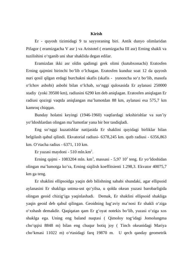 Kirish
Er  - quyosh  tizimidagi  9 ta sayyoraning biri. Antik dunyo olimlaridan
Pifagor ( eramizgacha V asr ) va Aristotel ( eramizgacha III asr) Erning shakli va
tuzilishini o‘rganib uni shar shaklida degan edilar. 
Eramizdan  ikki  asr  oldin  qadimgi  grek  olimi  (kutubxonachi)  Eratosfen
Erning qajmini birinchi bo‘lib o‘lchagan. Eratosfen kunduz soat 12 da quyosh
nuri qosil qilgan erdagi burchakni skafis (skafis -  yunoncha so‘z bo‘lib, masofa
o‘lchov asbobi) asbobi bilan o‘lchab, so‘nggi qulosasida Er aylanasi 250000
stadiy  (yoki 39500 km), radiusini 6290 km deb aniqlagan. Eratosfen aniqlagan Er
radiusi qozirgi vaqtda aniqlangan ma’lumotdan 88 km, aylanasi esa 575,7 km
kamroq chiqqan.
Bunday  holatni  keyingi  (1946-1960)  vaqtlardagi  tekshirishlar  va  sun’iy
yo‘ldoshlardan olingan ma’lumotlar yana bir bor tasdiqladi.
Eng  so‘nggi  kuzatishlar  natijasida  Er  shaklini  quyidagi  birliklar  bilan
belgilash qabul qilindi. Ekvatorial radiusi- 6378,245 km. qutb radiusi - 6356,863
km. O‘rtacha radius - 6371, 110 km.
Er yuzasi maydoni - 510 mln.km2.
Erning qajmi - 1083204 mln. km3, massasi - 5,97 102 teng. Er yo‘ldoshidan
olingan ma’lumotga ko‘ra, Erning siqilish koeffitsienti 1.298,3. Ekvator 40075,7
km ga teng. 
Er shaklini ellipsoidga yaqin deb bilishning sababi shundaki, agar ellipsoid
aylanasini Er shakliga ustma-ust qo‘yilsa, u qolda okean yuzasi barobarligida
olingan geoid chizig‘iga yaqinlashadi.  Demak, Er shaklini ellipsoid shakliga
yaqin geoid deb qabul qilingan. Geoidning lug‘aviy ma’nosi Er shakli o‘ziga
o‘xshash demakdir. Qaqiqatan qam Er g‘oyat notekis bo‘lib, yuzasi o‘ziga xos
shaklga  ega.  Uning  eng  baland  nuqtasi  (  Qimoloy  tog‘idagi  Jomolungma
cho‘qqisi  8848  m)  bilan  eng  chuqur  botiq  joy  (  Tinch  okeanidagi  Mariya
cho‘kmasi  11022 m)  o‘rtasidagi  farq 19870  m.  U qech  qanday  geometrik

