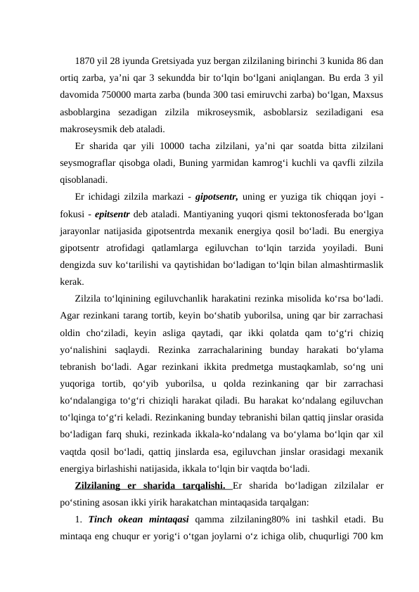 1870 yil 28 iyunda Gretsiyada yuz bergan zilzilaning birinchi 3 kunida 86 dan
ortiq zarba, ya’ni qar 3 sekundda bir to‘lqin bo‘lgani aniqlangan. Bu erda 3 yil
davomida 750000 marta zarba (bunda 300 tasi emiruvchi zarba) bo‘lgan, Maxsus
asboblargina  sezadigan  zilzila  mikroseysmik,  asboblarsiz  seziladigani  esa
makroseysmik deb ataladi.
Er sharida qar yili 10000 tacha zilzilani, ya’ni qar soatda bitta zilzilani
seysmograflar qisobga oladi, Buning yarmidan kamrog‘i kuchli va qavfli zilzila
qisoblanadi.
Er ichidagi zilzila markazi -  gipotsentr,  uning er yuziga tik chiqqan joyi -
fokusi - epitsentr deb ataladi. Mantiyaning yuqori qismi tektonosferada bo‘lgan
jarayonlar natijasida gipotsentrda mexanik energiya qosil bo‘ladi. Bu energiya
gipotsentr  atrofidagi  qatlamlarga  egiluvchan  to‘lqin  tarzida  yoyiladi.  Buni
dengizda suv ko‘tarilishi va qaytishidan bo‘ladigan to‘lqin bilan almashtirmaslik
kerak.
Zilzila to‘lqinining egiluvchanlik harakatini rezinka misolida ko‘rsa bo‘ladi.
Agar rezinkani tarang tortib, keyin bo‘shatib yuborilsa, uning qar bir zarrachasi
oldin  cho‘ziladi,  keyin  asliga  qaytadi,  qar  ikki  qolatda  qam  to‘g‘ri  chiziq
yo‘nalishini  saqlaydi.  Rezinka  zarrachalarining  bunday  harakati  bo‘ylama
tebranish  bo‘ladi. Agar  rezinkani  ikkita predmetga mustaqkamlab, so‘ng uni
yuqoriga  tortib,  qo‘yib  yuborilsa,  u  qolda  rezinkaning  qar  bir  zarrachasi
ko‘ndalangiga to‘g‘ri chiziqli harakat qiladi. Bu harakat ko‘ndalang egiluvchan
to‘lqinga to‘g‘ri keladi. Rezinkaning bunday tebranishi bilan qattiq jinslar orasida
bo‘ladigan farq shuki, rezinkada ikkala-ko‘ndalang va bo‘ylama bo‘lqin qar xil
vaqtda qosil bo‘ladi, qattiq jinslarda esa, egiluvchan jinslar orasidagi mexanik
energiya birlashishi natijasida, ikkala to‘lqin bir vaqtda bo‘ladi.
Zilzilaning  er  sharida  tarqalishi.  Er  sharida  bo‘ladigan  zilzilalar  er
po‘stining asosan ikki yirik harakatchan mintaqasida tarqalgan:         
1.  Tinch  okean  mintaqasi  qamma  zilzilaning80%  ini  tashkil  etadi.  Bu
mintaqa eng chuqur er yorig‘i o‘tgan joylarni o‘z ichiga olib, chuqurligi 700 km
