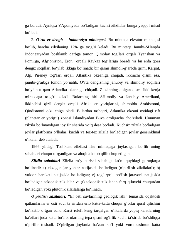 ga boradi. Ayniqsa YAponiyada bo‘ladigan kuchli zilzilalar bunga yaqqol misol
bo‘ladi.
2.  O‘rta er dengiz - Indoneziya mintaqasi.  Bu mintaqa ekvator mintaqasi
bo‘lib, barcha zilzilaning 12% ga to‘g‘ri keladi. Bu mintaqa Janubi-SHarqda
Indoneziyadan boshlanib qarbga tomon Qimolay tog‘lari orqali Tyanshan va
Pomirga, Afg‘oniston, Eron  orqali Kavkaz tog‘lariga boradi va bu erda qora
dengiz soqillari bo‘ylab ikkiga bo‘linadi: bir qismi shimoli-g‘arbda qrim, Karpat,
Alp,  Pireney  tog‘lari  orqali  Atlantika  okeaniga  chiqadi,  ikkinchi  qismi  esa,
janubi-g‘arbga tomon yo‘nalib, O‘rta dengizning janubiy va shimoliy soqillari
bo‘ylab u qam Atlantika okeaniga chiqadi. Zilzilaning qolgan qismi ikki kenja
mintaqaga  to‘g‘ri  keladi.  Bularning  biri  SHimoliy  va  Janubiy  Amerikani,
ikkinchisi  qizil  dengiz  orqali  Afrika  er  yoriqlarini,  shimolda  Arabistonni,
Qindistonni o‘z ichiga oladi. Bulardan tashqari, Atlantika okeani ostidagi rift
(planetar er yorig‘i) zonasi Islandiyadan Buva oroligacha cho‘ziladi. Umuman
zilzila bo‘lmaydigan joy Er sharida yo‘q desa bo‘ladi. Kuchsiz zilzila bo‘ladigan
joylar platforma o‘lkalar, kuchli va tez-tez zilzila bo‘ladigan joylar geosinklinal
o‘lkalar deb ataladi.
1966  yildagi  Toshkent  zilzilasi  shu  mintaqaga  joylashgan  bo‘lib  uning
sabablari chuqur o‘rganilgan va aloqida kitob qilib chop etilgan.
Zilzila  sabablari  Zilzila  ro‘y berishi  sababiga  ko‘ra quyidagi  guruqlarga
bo‘linadi: a) ekzogen jarayonlar natijasida bo‘ladigan (o‘pirilish zilzilalari); b)
vulqon harakati natijasida bo‘ladigan; v) tog‘ qosil bo‘lish jarayoni natijasida
bo‘ladigan tektonik zilzilalar va g) tektonik zilziladan farq qiluvchi chuqurdan
bo‘ladigan yoki plutonik zilzilalarga bo‘linadi.
O‘pirilish zilzilalari. “Er osti suvlarining geologik ishi” temasida oqaktosh
qatlamlarini er osti suvi ta’siridan erib katta-katta chuqur g‘orlar qosil qilishini
ko‘rsatib o‘tgan edik. Karst relefi keng tarqalgan o‘lkalarda yopiq karstlarning
ba’zilari juda katta bo‘lib, ularning tepa qismi og‘irlik kuchi ta’sirida bo‘shliqqa
o‘pirilib  tushadi.  O‘pirilgan  joylarda  ba’zan  ko‘l  yoki  voronkasimon  katta
