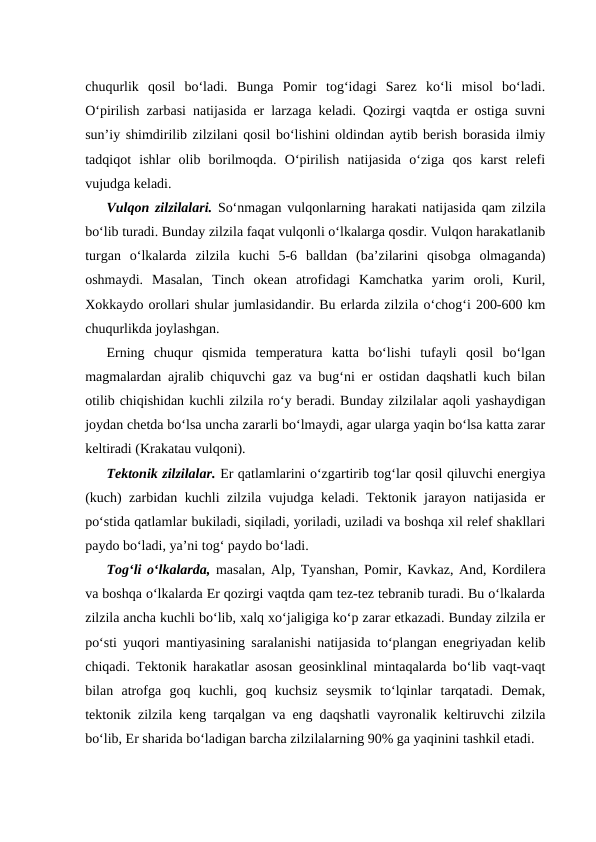 chuqurlik  qosil  bo‘ladi.  Bunga  Pomir  tog‘idagi  Sarez  ko‘li  misol  bo‘ladi.
O‘pirilish zarbasi natijasida er larzaga keladi. Qozirgi vaqtda er ostiga suvni
sun’iy shimdirilib zilzilani qosil bo‘lishini oldindan aytib berish borasida ilmiy
tadqiqot  ishlar  olib  borilmoqda.  O‘pirilish  natijasida  o‘ziga  qos  karst  relefi
vujudga keladi.
Vulqon zilzilalari.  So‘nmagan vulqonlarning harakati natijasida qam zilzila
bo‘lib turadi. Bunday zilzila faqat vulqonli o‘lkalarga qosdir. Vulqon harakatlanib
turgan  o‘lkalarda  zilzila  kuchi  5-6  balldan  (ba’zilarini  qisobga  olmaganda)
oshmaydi.  Masalan,  Tinch  okean  atrofidagi  Kamchatka  yarim  oroli,  Kuril,
Xokkaydo orollari shular jumlasidandir. Bu erlarda zilzila o‘chog‘i 200-600 km
chuqurlikda joylashgan.
Erning  chuqur  qismida  temperatura  katta  bo‘lishi  tufayli  qosil  bo‘lgan
magmalardan ajralib chiquvchi gaz va bug‘ni er ostidan daqshatli kuch bilan
otilib chiqishidan kuchli zilzila ro‘y beradi. Bunday zilzilalar aqoli yashaydigan
joydan chetda bo‘lsa uncha zararli bo‘lmaydi, agar ularga yaqin bo‘lsa katta zarar
keltiradi (Krakatau vulqoni).
Tektonik zilzilalar. Er qatlamlarini o‘zgartirib tog‘lar qosil qiluvchi energiya
(kuch) zarbidan kuchli zilzila vujudga keladi. Tektonik jarayon natijasida er
po‘stida qatlamlar bukiladi, siqiladi, yoriladi, uziladi va boshqa xil relef shakllari
paydo bo‘ladi, ya’ni tog‘ paydo bo‘ladi.
Tog‘li o‘lkalarda, masalan, Alp, Tyanshan, Pomir, Kavkaz, And, Kordilera
va boshqa o‘lkalarda Er qozirgi vaqtda qam tez-tez tebranib turadi. Bu o‘lkalarda
zilzila ancha kuchli bo‘lib, xalq xo‘jaligiga ko‘p zarar etkazadi. Bunday zilzila er
po‘sti yuqori mantiyasining saralanishi natijasida to‘plangan enegriyadan kelib
chiqadi. Tektonik harakatlar asosan geosinklinal mintaqalarda bo‘lib vaqt-vaqt
bilan  atrofga  goq  kuchli,  goq  kuchsiz  seysmik  to‘lqinlar  tarqatadi.  Demak,
tektonik zilzila keng tarqalgan va eng daqshatli vayronalik keltiruvchi zilzila
bo‘lib, Er sharida bo‘ladigan barcha zilzilalarning 90% ga yaqinini tashkil etadi.
