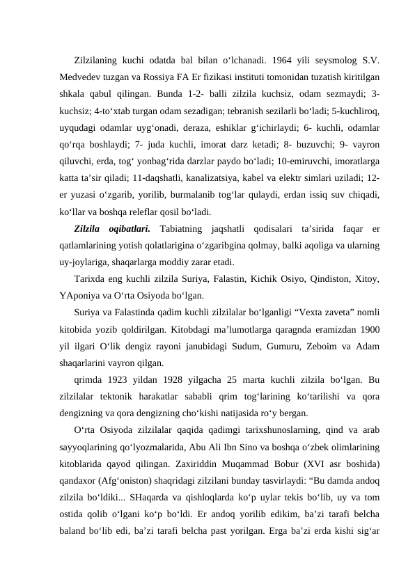 Zilzilaning  kuchi  odatda  bal  bilan  o‘lchanadi.  1964 yili  seysmolog  S.V.
Medvedev tuzgan va Rossiya FA Er fizikasi instituti tomonidan tuzatish kiritilgan
shkala  qabul  qilingan.  Bunda  1-2-  balli  zilzila  kuchsiz,  odam  sezmaydi;  3-
kuchsiz; 4-to‘xtab turgan odam sezadigan; tebranish sezilarli bo‘ladi; 5-kuchliroq,
uyqudagi odamlar uyg‘onadi, deraza, eshiklar g‘ichirlaydi; 6- kuchli, odamlar
qo‘rqa boshlaydi; 7- juda kuchli, imorat darz ketadi; 8- buzuvchi; 9- vayron
qiluvchi, erda, tog‘ yonbag‘rida darzlar paydo bo‘ladi; 10-emiruvchi, imoratlarga
katta ta’sir qiladi; 11-daqshatli, kanalizatsiya, kabel va elektr simlari uziladi; 12-
er yuzasi o‘zgarib, yorilib, burmalanib tog‘lar qulaydi, erdan issiq suv chiqadi,
ko‘llar va boshqa releflar qosil bo‘ladi.
Zilzila  oqibatlari.  Tabiatning  jaqshatli  qodisalari  ta’sirida  faqar  er
qatlamlarining yotish qolatlarigina o‘zgaribgina qolmay, balki aqoliga va ularning
uy-joylariga, shaqarlarga moddiy zarar etadi.
Tarixda eng kuchli zilzila Suriya, Falastin, Kichik Osiyo, Qindiston, Xitoy,
YAponiya va O‘rta Osiyoda bo‘lgan. 
Suriya va Falastinda qadim kuchli zilzilalar bo‘lganligi “Vexta zaveta” nomli
kitobida yozib qoldirilgan. Kitobdagi ma’lumotlarga qaragnda eramizdan 1900
yil ilgari O‘lik dengiz rayoni janubidagi Sudum, Gumuru, Zeboim va Adam
shaqarlarini vayron qilgan.
qrimda  1923  yildan  1928  yilgacha  25  marta  kuchli  zilzila  bo‘lgan.  Bu
zilzilalar  tektonik  harakatlar  sababli  qrim  tog‘larining  ko‘tarilishi  va  qora
dengizning va qora dengizning cho‘kishi natijasida ro‘y bergan.
O‘rta Osiyoda zilzilalar qaqida qadimgi tarixshunoslarning, qind va arab
sayyoqlarining qo‘lyozmalarida, Abu Ali Ibn Sino va boshqa o‘zbek olimlarining
kitoblarida qayod qilingan. Zaxiriddin Muqammad Bobur (XVI asr boshida)
qandaxor (Afg‘oniston) shaqridagi zilzilani bunday tasvirlaydi: “Bu damda andoq
zilzila bo‘ldiki... SHaqarda va qishloqlarda ko‘p uylar tekis bo‘lib, uy va tom
ostida qolib o‘lgani ko‘p bo‘ldi. Er andoq yorilib edikim, ba’zi tarafi belcha
baland bo‘lib edi, ba’zi tarafi belcha past yorilgan. Erga ba’zi erda kishi sig‘ar
