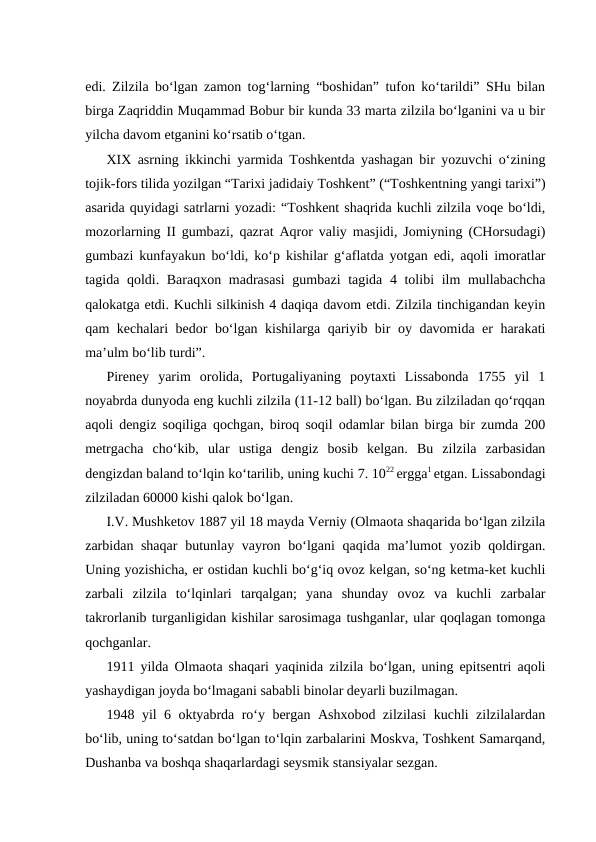 edi. Zilzila bo‘lgan zamon tog‘larning “boshidan” tufon ko‘tarildi” SHu bilan
birga Zaqriddin Muqammad Bobur bir kunda 33 marta zilzila bo‘lganini va u bir
yilcha davom etganini ko‘rsatib o‘tgan.
XIX asrning ikkinchi yarmida Toshkentda yashagan bir yozuvchi o‘zining
tojik-fors tilida yozilgan “Tarixi jadidaiy Toshkent” (“Toshkentning yangi tarixi”)
asarida quyidagi satrlarni yozadi: “Toshkent shaqrida kuchli zilzila voqe bo‘ldi,
mozorlarning II gumbazi, qazrat Aqror valiy masjidi, Jomiyning (CHorsudagi)
gumbazi kunfayakun bo‘ldi, ko‘p kishilar g‘aflatda yotgan edi, aqoli imoratlar
tagida qoldi. Baraqxon madrasasi  gumbazi  tagida 4 tolibi  ilm mullabachcha
qalokatga etdi. Kuchli silkinish 4 daqiqa davom etdi. Zilzila tinchigandan keyin
qam kechalari bedor bo‘lgan kishilarga qariyib bir oy davomida er harakati
ma’ulm bo‘lib turdi”. 
Pireney  yarim  orolida,  Portugaliyaning  poytaxti  Lissabonda  1755  yil  1
noyabrda dunyoda eng kuchli zilzila (11-12 ball) bo‘lgan. Bu zilziladan qo‘rqqan
aqoli dengiz soqiliga qochgan, biroq soqil odamlar bilan birga bir zumda 200
metrgacha  cho‘kib,  ular  ustiga  dengiz  bosib  kelgan.  Bu  zilzila  zarbasidan
dengizdan baland to‘lqin ko‘tarilib, uning kuchi 7. 1022 ergga1 etgan. Lissabondagi
zilziladan 60000 kishi qalok bo‘lgan.
I.V. Mushketov 1887 yil 18 mayda Verniy (Olmaota shaqarida bo‘lgan zilzila
zarbidan shaqar  butunlay vayron bo‘lgani  qaqida ma’lumot  yozib qoldirgan.
Uning yozishicha, er ostidan kuchli bo‘g‘iq ovoz kelgan, so‘ng ketma-ket kuchli
zarbali  zilzila  to‘lqinlari  tarqalgan;  yana  shunday  ovoz  va  kuchli  zarbalar
takrorlanib turganligidan kishilar sarosimaga tushganlar, ular qoqlagan tomonga
qochganlar.
1911 yilda Olmaota shaqari yaqinida zilzila bo‘lgan, uning epitsentri aqoli
yashaydigan joyda bo‘lmagani sababli binolar deyarli buzilmagan.
1948 yil 6 oktyabrda ro‘y bergan Ashxobod zilzilasi kuchli zilzilalardan
bo‘lib, uning to‘satdan bo‘lgan to‘lqin zarbalarini Moskva, Toshkent Samarqand,
Dushanba va boshqa shaqarlardagi seysmik stansiyalar sezgan.
