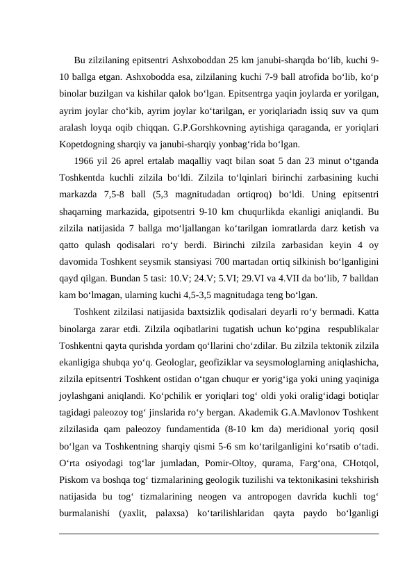 Bu zilzilaning epitsentri Ashxoboddan 25 km janubi-sharqda bo‘lib, kuchi 9-
10 ballga etgan. Ashxobodda esa, zilzilaning kuchi 7-9 ball atrofida bo‘lib, ko‘p
binolar buzilgan va kishilar qalok bo‘lgan. Epitsentrga yaqin joylarda er yorilgan,
ayrim joylar cho‘kib, ayrim joylar ko‘tarilgan, er yoriqlariadn issiq suv va qum
aralash loyqa oqib chiqqan. G.P.Gorshkovning aytishiga qaraganda, er yoriqlari
Kopetdogning sharqiy va janubi-sharqiy yonbag‘rida bo‘lgan.
1966 yil 26 aprel ertalab maqalliy vaqt bilan soat 5 dan 23 minut o‘tganda
Toshkentda kuchli zilzila bo‘ldi. Zilzila to‘lqinlari birinchi zarbasining kuchi
markazda  7,5-8  ball  (5,3  magnitudadan  ortiqroq)  bo‘ldi.  Uning  epitsentri
shaqarning markazida, gipotsentri 9-10 km chuqurlikda ekanligi aniqlandi. Bu
zilzila natijasida 7 ballga mo‘ljallangan ko‘tarilgan iomratlarda darz ketish va
qatto  qulash  qodisalari  ro‘y  berdi.  Birinchi  zilzila  zarbasidan  keyin  4  oy
davomida Toshkent seysmik stansiyasi 700 martadan ortiq silkinish bo‘lganligini
qayd qilgan. Bundan 5 tasi: 10.V; 24.V; 5.VI; 29.VI va 4.VII da bo‘lib, 7 balldan
kam bo‘lmagan, ularning kuchi 4,5-3,5 magnitudaga teng bo‘lgan.
Toshkent zilzilasi natijasida baxtsizlik qodisalari deyarli ro‘y bermadi. Katta
binolarga zarar etdi. Zilzila oqibatlarini tugatish uchun ko‘pgina  respublikalar
Toshkentni qayta qurishda yordam qo‘llarini cho‘zdilar. Bu zilzila tektonik zilzila
ekanligiga shubqa yo‘q. Geologlar, geofiziklar va seysmologlarning aniqlashicha,
zilzila epitsentri Toshkent ostidan o‘tgan chuqur er yorig‘iga yoki uning yaqiniga
joylashgani aniqlandi. Ko‘pchilik er yoriqlari tog‘ oldi yoki oralig‘idagi botiqlar
tagidagi paleozoy tog‘ jinslarida ro‘y bergan. Akademik G.A.Mavlonov Toshkent
zilzilasida qam paleozoy fundamentida (8-10 km da) meridional  yoriq qosil
bo‘lgan va Toshkentning sharqiy qismi 5-6 sm ko‘tarilganligini ko‘rsatib o‘tadi.
O‘rta  osiyodagi  tog‘lar  jumladan,  Pomir-Oltoy,  qurama,  Farg‘ona,  CHotqol,
Piskom va boshqa tog‘ tizmalarining geologik tuzilishi va tektonikasini tekshirish
natijasida  bu  tog‘  tizmalarining  neogen  va  antropogen  davrida  kuchli  tog‘
burmalanishi  (yaxlit,  palaxsa)  ko‘tarilishlaridan  qayta  paydo  bo‘lganligi
