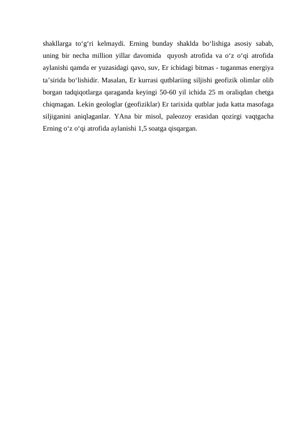 shakllarga  to‘g‘ri  kelmaydi.  Erning  bunday  shaklda  bo‘lishiga  asosiy  sabab,
uning bir necha million yillar davomida  quyosh atrofida va o‘z o‘qi atrofida
aylanishi qamda er yuzasidagi qavo, suv, Er ichidagi bitmas - tuganmas energiya
ta’sirida bo‘lishidir. Masalan, Er kurrasi qutblariing siljishi geofizik olimlar olib
borgan tadqiqotlarga qaraganda keyingi 50-60 yil ichida 25 m oraliqdan chetga
chiqmagan. Lekin geologlar (geofiziklar) Er tarixida qutblar juda katta masofaga
siljiganini aniqlaganlar. YAna bir misol, paleozoy erasidan qozirgi vaqtgacha
Erning o‘z o‘qi atrofida aylanishi 1,5 soatga qisqargan.

